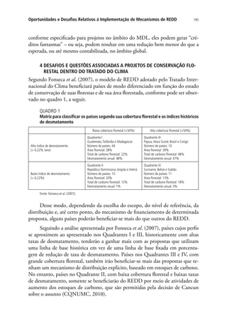 185Oportunidades e Desafios Relativos à Implementação de Mecanismos de REDD
conforme especificado para projetos no âmbito do MDL, eles podem gerar “cré-
ditos fantasmas” – ou seja, podem resultar em uma redução bem menor do que a
esperada, ou até mesmo contabilizada, no âmbito global.
4 DESAFIOS E QUESTÕES ASSOCIADAS A PROJETOS DE CONSERVAÇÃO FLO-
RESTAL DENTRO DO TRATADO DO CLIMA
Segundo Fonseca et al. (2007), o modelo de REDD adotado pelo Tratado Inter-
nacional do Clima beneficiará países de modo diferenciado em função do estado
de conservação de suas florestas e de sua área florestada, conforme pode ser obser-
vado no quadro 1, a seguir.
QUADRO 1
Matriz para classificar os países segundo sua cobertura florestal e os índices históricos
de desmatamento
Baixa cobertura florestal (50%) Alta cobertura florestal (50%)
Alto índice de desmatamento
( 0,22% /ano)
Quadrante I
Guatemala,Tailândia e Madagascar
Número de países: 44
Área florestal: 28%
Total de carbono florestal: 22%
Desmatamento anual: 48%
Quadrante III
Papua, Nova Guiné, Brasil e Congo
Número de países: 10
Área florestal: 39%
Total de carbono florestal: 48%
Desmatamento anual: 47%
Baixo índice de desmatamento
( 0,22%)
Quadrante II
República Dominicana,Angola e Vietnã
Número de países: 15
Área florestal: 20%
Total de carbono florestal: 12%
Desmatamento anual: 1%
Quadrante IV
Suriname, Belize e Gabão
Número de países: 11
Área florestal: 13%
Total de carbono florestal: 18%
Desmatamento anual: 3%
Fonte: Fonseca et al. (2007).
Desse modo, dependendo da escolha do escopo, do nível de referência, da
distribuição e, até certo ponto, do mecanismo de financiamento de determinada
proposta, alguns países poderão beneficiar-se mais do que outros do REDD.
Seguindo a análise apresentada por Fonseca et al. (2007), países cujos perfis
se aproximem ao apresentado nos Quadrantes I e III, historicamente com altas
taxas de desmatamento, tenderão a ganhar mais com as propostas que utilizam
uma linha de base histórica em vez de uma linha de base fixada em porcenta-
gem de redução de taxa de desmatamento. Países nos Quadrantes III e IV, com
grande cobertura florestal, também irão beneficiar-se mais das propostas que te-
nham um mecanismo de distribuição explícito, baseado em estoques de carbono.
No entanto, países no Quadrante II, com baixa cobertura florestal e baixas taxas
de desmatamento, somente se beneficiarão do REDD por meio de atividades de
aumento dos estoques de carbono, que são permitidas pela decisão de Cancun
sobre o assunto (CQNUMC, 2010).
 