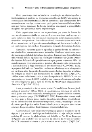 Mudança do Clima no Brasil: aspectos econômicos, sociais e regulatórios186
Outra questão que deve ser levada em consideração nas discussões sobre a
implementação de projetos ou programas no âmbito do REDD diz respeito às
comunidades diretamente afetadas. Há um consenso de que tal mecanismo deve
necessariamente envolver e contar com a participação das comunidades tradicio-
nais que vivem e dependem da floresta, incluindo em especial as comunidades
indígenas, para garantir sua efetiva implementação.
Várias organizações alertam que as populações que vivem da floresta de-
vem ser ativamente envolvidas no processo de construção deste modelo, uma vez
que o tratamento dado pela comunidade internacional afetará necessariamente o
ecossistema em que vivem. Em âmbito nacional, tais comunidades tradicionais
devem ser trazidas a participar ativamente do diálogo e da formatação de soluções
em escala nacional para medidas de adaptação e mitigação da mudança do clima.
Além disso, outras três questões específicas à questão florestal no âmbito do
tratado do clima são constantemente levantadas. Conforme mencionado ante-
riormente, a possibilidade de inclusão de projetos de conservação florestal já havia
sido aventada durante o processo de construção do Protocolo de Quioto. O texto
dos Acordos de Marrakesh, que definiram as regras para os projetos de MDL, já
mencionava uma preocupação com as questões relacionadas à não permanência,
à adicionalidade e às fugas inerentes aos projetos florestais (CQNUMC, 2001).
A proposta da PNG e da Costa Rica também reconhecia que essas três questões
em particular, além da questão do monitoramento, haviam impedido a inclusão
das reduções de emissões por desmatamento no tratado do clima (CQNUMC,
2005) e, em reconhecimento a elas, o texto de negociação do AWG-LCA, em sua
sexta sessão, em junho de 2009, estabelece que essas questões devem ser levadas
em consideração para que as ações no âmbito do REDD sejam adequadamente
abordadas (CQNUMC, 2009a).
A não permanência refere-se a uma possível “reversibilidade da remoção de
carbono à atmosfera” (IPCC, 2007) e é especificamente complexa no setor flo-
restal, já que este é mais suscetível a perturbações de origem natural ou humana,
como queimadas e pragas (GREENPEACE, 2008). Esta questão é um dos moti-
vos pelos quais se decidiu que os créditos de carbono advindos de projetos flores-
tais no âmbito do MDL deveriam ser temporários, ou seja, trocados por créditos
de outros tipos de projeto ao fim de determinado período – o que os torna menos
atraentes do que os créditos de atividades de projetos tradicionais.
A adicionalidade é um critério importante para qualquer mecanismo de mi-
tigação, já que, sem ela, não há prova de efetividade – ou seja, reduções reais de
emissões. O conceito de adicionalidade está definido no Art. 12 do Protocolo
de Quioto, que estabelece que as reduções de emissões de projetos no âmbito
do MDL devem ser adicionais às que ocorreriam na sua ausência (CQNUMC,
 
