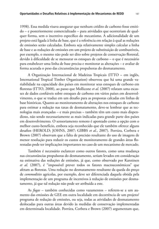 187Oportunidades e Desafios Relativos à Implementação de Mecanismos de REDD
1998). Essa medida visava assegurar que nenhum crédito de carbono fosse emiti-
do – e posteriormente comercializado – para atividades que ocorreriam de qual-
quer forma, sem o incentivo específico do mecanismo. A adicionalidade de um
projeto está ligada à linha de base, que é a referência em relação à qual as reduções
de emissões serão calculadas. Embora seja relativamente simples calcular a linha
de base e as reduções de emissões em um projeto de substituição de combustíveis,
por exemplo, o mesmo não pode ser dito sobre projetos de conservação florestal,
devido à dificuldade de se mensurar os estoques de carbono – o que é necessário
para estabelecer uma linha de base precisa e monitorar as alterações – e avaliar de
forma acurada o peso das circunstâncias propulsoras do desmatamento.
A Organização Internacional de Madeiras Tropicais (ITTO – em inglês,
International Tropical Timber Organization) observou que há uma grande va-
riabilidade na capacidade dos países em monitorar seus estoques de carbono em
florestas (ITTO, 2008), ao passo que Mollicone et al. (2007) relatam uma escas-
sez de dados confiáveis sobre estoques de carbono em vários países em desenvol-
vimento, o que se traduz em um desafio para as propostas calcadas em linhas de
base históricas. Quanto ao monitoramento de alterações nos estoques de carbono
para estimar a redução nas taxas de desmatamento, deve-se lembrar que as tec-
nologias mais avançadas – e mais precisas – também têm um custo mais dispen-
dioso, não sendo necessariamente as mais indicadas para grande parte dos países
em desenvolvimento. O sensoriamento remoto é apontado como a opção com o
melhor custo-benefício, embora seja reconhecido que ele também oferece alguns
desafios (HEROLD; JOHNS, 2007; GIBBS et al., 2007). Porrúra, Corbera e
Brown (2007) observam que a falta de precisão resultante do uso de imagens de
menor resolução para reduzir os custos de monitoramento de grandes áreas flo-
restadas pode ter implicações importantes no caso de um mecanismo de mercado.
Também é necessário esclarecer como outros fatores, como uma mudança
nas circunstâncias propulsoras do desmatamento, seriam levados em consideração
na estimativa das reduções de emissões, já que, como observado por Kanninen
et al. (2007), é “impossível prever todos os fatores macroeconômicos” que
afetam as florestas. Uma redução no desmatamento resultante da queda do preço
de commodities agrícolas, por exemplo, deve ser diferenciada daquela obtida pela
implementação de um programa de incentivos à redução de emissões por desma-
tamento, já que tal redução não pode ser atribuída a este.
As fugas – também conhecidas como vazamentos – referem-se a um au-
mento das emissões de GEE em outra localidade em decorrência de um projeto/
programa de redução de emissões, ou seja, todas as atividades de desmatamento
deslocadas para outras áreas devido às medidas de conservação implementadas
em determinada localidade. Porrúra, Corbera e Brown (2007) argumentam que,
 
