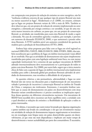 Mudança do Clima no Brasil: aspectos econômicos, sociais e regulatórios188
em comparação com projetos de redução de emissões no setor energético, não há
“nenhuma evidência concreta de que qualquer tipo de projeto florestal seja mais
ou menos suscetível às fugas”. Kindermann et al. (2008), no entanto, estimam
que as fugas em projetos florestais variam de 10% a mais de 90%. Também se
deve observar que, em um projeto de redução de emissões implementado no setor
energético, a demanda por energia continua a ser atendida, só que de uma ma-
neira menos intensiva em carbono, ao passo que, em um projeto de conservação
florestal, as atividades são transferidas para outra área florestal de modo a suprir
a demanda. No caso de commodities agrícolas e madeira, por exemplo, é previsto
um aumento da demanda (ELIASCH, 2008), o que aumentará a pressão sobre
áreas florestais. A ITTO também prevê um aumento considerável de queima de
madeira para a produção de biocombustíveis (ITTO, 2008).
Embora haja várias propostas para lidar com as fugas em nível regional ou
nacional (EBELING; YASUÉ, 2008; ELIASCH, 2008; STERN, 2008), elas tam-
bém reconhecem que o problema de fugas em âmbito internacional é mais difícil
de ser resolvido. Para que as atividades de desmatamento não sejam simplesmente
transferidas para países com uma legislação ambiental mais fraca, ou com menor
capacidade institucional, há o consenso de que qualquer mecanismo de REDD
adotado internacionalmente deve necessariamente ter a participação de todos os
países com áreas florestais. Fry (2008), por outro lado, sugere que a única maneira
eficaz de lidar com a questão de fugas em âmbito internacional seria implementar
medidas para coibir a demanda global por produtos florestais advindos de ativi-
dades de desmatamento, mas reconhece a dificuldade de tal proposta.
As questões relativas a não permanência, adicionalidade e fugas no setor
florestal não são novas nas discussões para a implementação de um mecanismo
voltado à promoção de incentivos à conservação florestal no âmbito do Tratado
do Clima, e tampouco são irrelevantes. Entretanto, é necessário lembrar tam-
bém que as causas do desmatamento em países em desenvolvimento com áreas
florestais variam consideravelmente e é preciso considerar as implicações especí-
ficas dessas questões em diferentes circunstâncias nacionais. Um mecanismo de
REDD bem-sucedido deve encontrar um bom equilíbrio entre a seriedade com
a qual abordará as reduções de emissões e a flexibilidade de aplicação a todos os
países interessados.
Por último, é necessário que outro temor levantado por algumas organizações
e partes também seja levado em consideração: o de que um investimento maciço
em atividades de redução de desmatamento impacte negativamente os investimen-
tos em tecnologias mais limpas tanto em países desenvolvidos quanto em desen-
volvimento, já que estas são mais dispendiosas e implicam um maior tempo de
desenvolvimento e menor aceitabilidade por parte dos consumidores. É necessário,
 