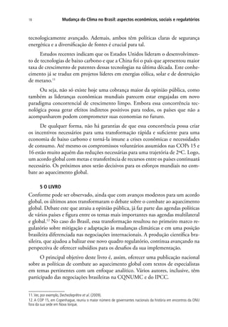 Mudança do Clima no Brasil: aspectos econômicos, sociais e regulatórios18
tecnologicamente avançado. Ademais, ambos têm políticas claras de segurança
energética e a diversificação de fontes é crucial para tal.
Estudos recentes indicam que os Estados Unidos lideram o desenvolvimen-
to de tecnologias de baixo carbono e que a China foi o país que apresentou maior
taxa de crescimento de patentes dessas tecnologias na última década. Este conhe-
cimento já se traduz em projetos líderes em energias eólica, solar e de destruição
de metano.11
Ou seja, não só existe hoje uma cobrança maior da opinião pública, como
também as lideranças econômicas mundiais parecem estar engajadas em novo
paradigma concorrencial de crescimento limpo. Embora essa concorrência tec-
nológica possa gerar efeitos indiretos positivos para todos, os países que não a
acompanharem podem comprometer suas economias no futuro.
De qualquer forma, não há garantias de que essa concorrência possa criar
os incentivos necessários para uma transformação rápida e suficiente para uma
economia de baixo carbono e torná-la imune a crises econômicas e necessidades
de consumo. Até mesmo os compromissos voluntários assumidos nas COPs 15 e
16 estão muito aquém das reduções necessárias para uma trajetória de 2ºC. Logo,
um acordo global com metas e transferência de recursos entre os países continuará
necessário. Os próximos anos serão decisivos para os esforços mundiais no com-
bate ao aquecimento global.
5 O LIVRO
Conforme pode ser observado, ainda que com avanços modestos para um acordo
global, os últimos anos transformaram o debate sobre o combate ao aquecimento
global. Debate este que atraiu a opinião pública, já faz parte das agendas políticas
de vários países e figura entre os temas mais importantes nas agendas multilateral
e global.12
No caso do Brasil, essa transformação resultou no primeiro marco re-
gulatório sobre mitigação e adaptação às mudanças climáticas e em uma posição
brasileira diferenciada nas negociações internacionais. A produção científica bra-
sileira, que ajudou a balizar esse novo quadro regulatório, continua avançando na
perspectiva de oferecer subsídios para os desafios da sua implementação.
O principal objetivo deste livro é, assim, oferecer uma publicação nacional
sobre as políticas de combate ao aquecimento global com textos de especialistas
em temas pertinentes com um enfoque analítico. Vários autores, inclusive, têm
participado das negociações brasileiras na CQNUMC e do IPCC.
11.Ver, por exemplo, Dechezleprêtre et al. (2009).
12. A COP 15, em Copenhague, reuniu o maior número de governantes nacionais da história em encontros da ONU
fora da sua sede em Nova Iorque.
 