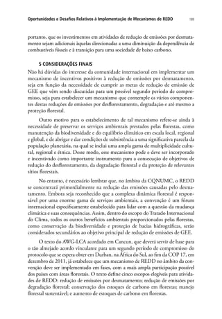 189Oportunidades e Desafios Relativos à Implementação de Mecanismos de REDD
portanto, que os investimentos em atividades de redução de emissões por desmata-
mento sejam adicionais àquelas direcionadas a uma diminuição da dependência de
combustíveis fósseis e à transição para uma sociedade de baixo carbono.
5 CONSIDERAÇÕES FINAIS
Não há dúvidas do interesse da comunidade internacional em implementar um
mecanismo de incentivos positivos à redução de emissões por desmatamento,
seja em função da necessidade de cumprir as metas de redução de emissão de
GEE que vêm sendo discutidas para um possível segundo período de compro-
misso, seja para estabelecer um mecanismo que contemple os vários componen-
tes destas reduções de emissões por desflorestamento, degradação e até mesmo a
proteção florestal.
Outro motivo para o estabelecimento de tal mecanismo refere-se ainda à
necessidade de preservar os serviços ambientais prestados pelas florestas, como
manutenção da biodiversidade e do equilíbrio climático em escala local, regional
e global, e de abrigar e dar condições de subsistência a uma significativa parcela da
população planetária, na qual se inclui uma ampla gama de multiplicidade cultu-
ral, regional e étnica. Desse modo, esse mecanismo pode e deve ser incorporado
e incentivado como importante instrumento para a consecução de objetivos de
redução do desflorestamento, da degradação florestal e da proteção de relevantes
sítios florestais.
No entanto, é necessário lembrar que, no âmbito da CQNUMC, o REDD
se concentrará primordialmente na redução das emissões causadas pelo desma-
tamento. Embora seja reconhecido que a complexa dinâmica florestal é respon-
sável por uma enorme gama de serviços ambientais, a convenção é um fórum
internacional especificamente estabelecido para lidar com a questão da mudança
climática e suas consequências. Assim, dentro do escopo do Tratado Internacional
do Clima, todos os outros benefícios ambientais proporcionados pelas florestas,
como conservação da biodiversidade e proteção de bacias hidrográficas, serão
considerados secundários ao objetivo principal de redução de emissões de GEE.
O texto do AWG-LCA acordado em Cancun, que deverá servir de base para
o tão almejado acordo vinculante para um segundo período de compromisso do
protocolo que se espera obter em Durban, na África do Sul, ao fim da COP 17, em
dezembro de 2011, já estabelece que um mecanismo de REDD no âmbito da con-
venção deve ser implementado em fases, com a mais ampla participação possível
dos países com áreas florestais. O texto define cinco escopos elegíveis para ativida-
des de REDD: redução de emissões por desmatamento; redução de emissões por
degradação florestal; conservação dos estoques de carbono em florestas; manejo
florestal sustentável; e aumento de estoques de carbono em florestas.
 