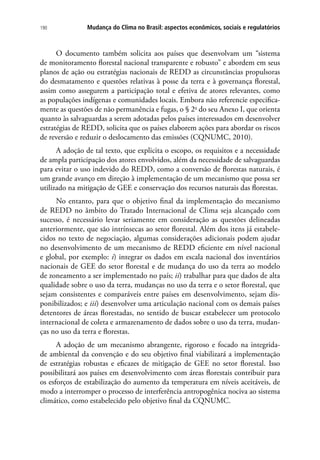 Mudança do Clima no Brasil: aspectos econômicos, sociais e regulatórios190
O documento também solicita aos países que desenvolvam um “sistema
de monitoramento florestal nacional transparente e robusto” e abordem em seus
planos de ação ou estratégias nacionais de REDD as circunstâncias propulsoras
do desmatamento e questões relativas à posse da terra e à governança florestal,
assim como assegurem a participação total e efetiva de atores relevantes, como
as populações indígenas e comunidades locais. Embora não referencie especifica-
mente as questões de não permanência e fugas, o § 2o
do seu Anexo I, que orienta
quanto às salvaguardas a serem adotadas pelos países interessados em desenvolver
estratégias de REDD, solicita que os países elaborem ações para abordar os riscos
de reversão e reduzir o deslocamento das emissões (CQNUMC, 2010).
A adoção de tal texto, que explicita o escopo, os requisitos e a necessidade
de ampla participação dos atores envolvidos, além da necessidade de salvaguardas
para evitar o uso indevido do REDD, como a conversão de florestas naturais, é
um grande avanço em direção à implementação de um mecanismo que possa ser
utilizado na mitigação de GEE e conservação dos recursos naturais das florestas.
No entanto, para que o objetivo final da implementação do mecanismo
de REDD no âmbito do Tratado Internacional de Clima seja alcançado com
sucesso, é necessário levar seriamente em consideração as questões delineadas
anteriormente, que são intrínsecas ao setor florestal. Além dos itens já estabele-
cidos no texto de negociação, algumas considerações adicionais podem ajudar
no desenvolvimento de um mecanismo de REDD eficiente em nível nacional
e global, por exemplo: i) integrar os dados em escala nacional dos inventários
nacionais de GEE do setor florestal e de mudança do uso da terra ao modelo
de zoneamento a ser implementado no país; ii) trabalhar para que dados de alta
qualidade sobre o uso da terra, mudanças no uso da terra e o setor florestal, que
sejam consistentes e comparáveis entre países em desenvolvimento, sejam dis-
ponibilizados; e iii) desenvolver uma articulação nacional com os demais países
detentores de áreas florestadas, no sentido de buscar estabelecer um protocolo
internacional de coleta e armazenamento de dados sobre o uso da terra, mudan-
ças no uso da terra e florestas.
A adoção de um mecanismo abrangente, rigoroso e focado na integrida-
de ambiental da convenção e do seu objetivo final viabilizará a implementação
de estratégias robustas e eficazes de mitigação de GEE no setor florestal. Isso
possibilitará aos países em desenvolvimento com áreas florestais contribuir para
os esforços de estabilização do aumento da temperatura em níveis aceitáveis, de
modo a interromper o processo de interferência antropogênica nociva ao sistema
climático, como estabelecido pelo objetivo final da CQNUMC.
 
