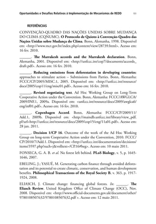 191Oportunidades e Desafios Relativos à Implementação de Mecanismos de REDD
REFERÊNCIAS
CONVENÇÃO-QUADRO DAS NAÇÕES UNIDAS SOBRE MUDANÇA
DO CLIMA (CQNUMC). O Protocolo de Quioto à Convenção-Quadro das
Nações Unidas sobre Mudança do Clima. Bonn, Alemanha, 1998. Disponível
em: http://www.mct.gov.br/index.php/content/view/28739.html. Acesso em:
16 fev. 2010.
______. The Marrakesh accords and the Marrakesh declaration. Bonn,
Alemanha, 2001. Disponível em: http://unfccc.int/cop7/documents/accords_
draft.pdf. Acesso em: 16 fev. 2010.
______. Reducing emissions from deforestation in developing countries:
approaches to stimulate action – Submissions from Parties. Bonn, Alemanha:
FCCC/CP/2005/MISC.1, 2005. Disponível em: http://unfccc.int/resource/
docs/2005/cop11/eng/misc01.pdf. Acesso em: 16 fev. 2010.
______. Revised negotiating text. Ad Hoc Working Group on Long-Term
Cooperative Action under the Convention. Bonn, Alemanha: FCCC/AWGLCA/
2009/INF.1, 2009a. Disponível em: unfccc.int/resource/docs/2009/awglca6/
eng/inf01.pdf. Acesso em: 16 fev. 2010.
______. Copenhagen Accord. Bonn, Alemanha: FCCC/CP/2009/11/
Add.1, 2009b. Disponível em: http://maindb.unfccc.int/library/view_pdf.
pl?url=http://unfccc.int/resource/docs/2009/cop15/eng/11a01.pdf. Acesso em:
28 jan. 2011.
______. Decision 1/CP 16. Outcome of the work of the Ad Hoc Working
Group on long-term Cooperative Action under the Convention, 2010. FCCC/
CP/2010/7/Add.1. Disponível em: http://unfccc.int/documentation/decisions/
items/3597.php?such=jvolltext=/CP.16#beg. Acesso em: 10 maio 2011.
FONSECA, G. A. B. et al. No forest left behind. PLoS Biology, v. 5, p. 1645-
1646, 2007.
EBELING, J.; YASUÉ, M. Generating carbon finance through avoided defores-
tation and its potential to create climatic, conservation, and human development
benefits. Philosophical Transactions of the Royal Society B, v. 363, p. 1917-
1924, 2008.
ELIASCH, J. Climate change: financing global forests. In: ______. The
Eliasch Review. United Kingdom Office of Climate Change (OCC), Nov.
2008. Disponível em: http://www.official-documents.gov.uk/document/other/
9780108507632/9780108507632.pdf . Acesso em: 12 maio 2011.
 