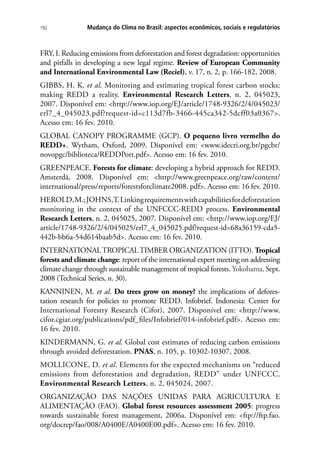 Mudança do Clima no Brasil: aspectos econômicos, sociais e regulatórios192
FRY, I. Reducing emissions from deforestation and forest degradation: opportunities
and pitfalls in developing a new legal regime. Review of European Community
and International Environmental Law (Reciel), v. 17, n. 2, p. 166-182, 2008.
GIBBS, H. K. et al. Monitoring and estimating tropical forest carbon stocks:
making REDD a reality. Environmental Research Letters, n. 2, 045023,
2007. Disponível em: http://www.iop.org/EJ/article/1748-9326/2/4/045023/
erl7_4_045023.pdf?request-id=c113d7fb-3466-445ca342-5dcff03a0367.
Acesso em: 16 fev. 2010.
GLOBAL CANOPY PROGRAMME (GCP). O pequeno livro vermelho do
REDD+. Wytham, Oxford, 2009. Disponível em: www.idecri.org.br/pgcbr/
novopgc/biblioteca/REDDPort.pdf. Acesso em: 16 fev. 2010.
GREENPEACE. Forests for climate: developing a hybrid approach for REDD.
Amsterdã, 2008. Disponível em: http://www.greenpeace.org/raw/content/
international/press/reports/forestsforclimate2008. pdf. Acesso em: 16 fev. 2010.
HEROLD,M.;JOHNS,T.Linkingrequirementswithcapabilitiesfordeforestation
monitoring in the context of the UNFCCC-REDD process. Environmental
Research Letters, n. 2, 045025, 2007. Disponível em: http://www.iop.org/EJ/
article/1748-9326/2/4/045025/erl7_4_045025.pdf?request-id=68a36159-cda5-
442b-bb6a-54d614baab5d. Acesso em: 16 fev. 2010.
INTERNATIONALTROPICALTIMBER ORGANIZATION (ITTO). Tropical
forests and climate change: report of the international expert meeting on addressing
climate change through sustainable management of tropical forests. Yokohama, Sept.
2008 (Technical Series, n. 30).
KANNINEN, M. et al. Do trees grow on money? the implications of defores-
tation research for policies to promote REDD. Infobrief. Indonesia: Center for
International Forestry Research (Cifor), 2007. Disponível em: http://www.
cifor.cgiar.org/publications/pdf_files/Infobrief/014-infobrief.pdf. Acesso em:
16 fev. 2010.
KINDERMANN, G. et al. Global cost estimates of reducing carbon emissions
through avoided deforestation. PNAS, n. 105, p. 10302-10307, 2008.
MOLLICONE, D. et al. Elements for the expected mechanisms on “reduced
emissions from deforestation and degradation, REDD” under UNFCCC.
Environmental Research Letters, n. 2, 045024, 2007.
ORGANIZAÇÃO DAS NAÇÕES UNIDAS PARA AGRICULTURA E
ALIMENTAÇÃO (FAO). Global forest resources assessment 2005: progress
towards sustainable forest management, 2006a. Disponível em: ftp://ftp.fao.
org/docrep/fao/008/A0400E/A0400E00.pdf. Acesso em: 16 fev. 2010.
 