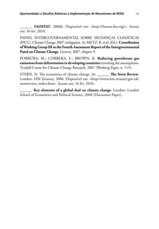 193Oportunidades e Desafios Relativos à Implementação de Mecanismos de REDD
______. FAOSTAT. 2006b. Disponível em: http://faostat.fao.org/. Acesso
em: 16 fev. 2010.
PAINEL INTERGOVERNAMENTAL SOBRE MUDANÇAS CLIMÁTICAS
(IPCC). Climate Change 2007: mitigation. In: METZ, B. et al. (Ed.). Contribution
ofWorking Group III to the Fourth Assessment Report of the Intergovernmental
Panel on Climate Change. Geneva, 2007. chapter 9.
PORRÚRA, M.; CORBERA, E.; BROWN, K. Reducing greenhouse gas
emissionsfromdeforestationindevelopingcountries: revisiting the assumptions.
Tyndall Centre for Climate Change Research, 2007 (Working Paper, n. 115).
STERN, N. The economics of climate change. In: ______. The Stern Review.
London: HM Treasury, 2006. Disponível em: http://www.hm-treasury.gov.uk/
sternreview_index.htm. Acesso em: 16 fev. 2010.
______. Key elements of a global deal on climate change. London: London
School of Economics and Political Science, 2008 (Discussion Paper).
 