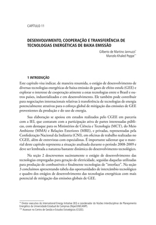 CAPÍTULO 11
DESENVOLVIMENTO, COOPERAÇÃO E TRANSFERÊNCIA DE
TECNOLOGIAS ENERGÉTICAS DE BAIXA EMISSÃO
Gilberto de Martino Jannuzzi*
Marcelo Khaled Poppe**
1 INTRODUÇÃO
Este capítulo visa indicar, de maneira resumida, o estágio de desenvolvimento de
diversas tecnologias energéticas de baixa emissão de gases de efeito estufa (GEE) e
explorar o interesse de cooperação atinente a estas tecnologias entre o Brasil e ou-
tros países, industrializados e em desenvolvimento. Ele também pode contribuir
para negociações internacionais relativas à transferência de tecnologias de energia
potencialmente atrativas para o esforço global de mitigação das emissões de GEE
provenientes da produção e do uso de energia.
Sua elaboração se apoiou em estudos realizados pelo CGEE em parceria
com a IEI, que contaram com a participação ativa de partes interessadas públi-
cas, com destaque para os Ministérios de Ciência e Tecnologia (MCT), do Meio
Ambiente (MMA) e Relações Exteriores (MRE), e privadas, representadas pela
Confederação Nacional da Indústria (CNI), em oficinas de trabalho realizadas no
CGEE, além de entrevistas com especialistas. É importante salientar que o mate-
rial deste capítulo representa a situação analisada durante o período 2008-2009 e
deve ser lembrada a natureza bastante dinâmica do desenvolvimento tecnológico.
Na seção 2 descrevemos sucintamente o estágio de desenvolvimento das
tecnologias empregadas para geração de eletricidade, seguidas daquelas utilizadas
para produção de combustíveis e finalmente tecnologias de “interface”. Na seção
3 concluímos apresentando tabela das oportunidades de intercâmbio tecnológico
e quadro dos estágios de desenvolvimento das tecnologias energéticas com mais
potencial de mitigação das emissões globais de GEE.
* Diretor executivo do International Energy Initiative (IEI) e coordenador do Núcleo Interdisciplinar de Planejamento
Energético da Universidade Estadual de Campinas (Nipe/UNICAMP).
** Assessor no Centro de Gestão e Estudos Estratégicos (CGEE).
 