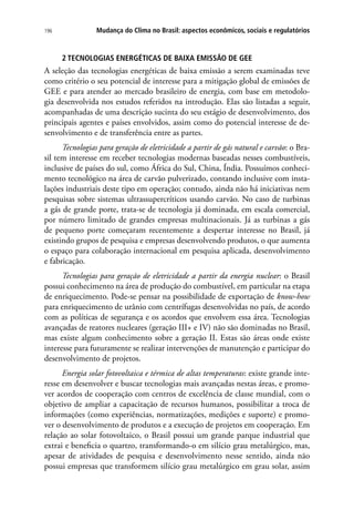 Mudança do Clima no Brasil: aspectos econômicos, sociais e regulatórios196
2 TECNOLOGIAS ENERGÉTICAS DE BAIXA EMISSÃO DE GEE
A seleção das tecnologias energéticas de baixa emissão a serem examinadas teve
como critério o seu potencial de interesse para a mitigação global de emissões de
GEE e para atender ao mercado brasileiro de energia, com base em metodolo-
gia desenvolvida nos estudos referidos na introdução. Elas são listadas a seguir,
acompanhadas de uma descrição sucinta do seu estágio de desenvolvimento, dos
principais agentes e países envolvidos, assim como do potencial interesse de de-
senvolvimento e de transferência entre as partes.
Tecnologias para geração de eletricidade a partir de gás natural e carvão: o Bra-
sil tem interesse em receber tecnologias modernas baseadas nesses combustíveis,
inclusive de países do sul, como África do Sul, China, Índia. Possuímos conheci-
mento tecnológico na área de carvão pulverizado, contando inclusive com insta-
lações industriais deste tipo em operação; contudo, ainda não há iniciativas nem
pesquisas sobre sistemas ultrassupercríticos usando carvão. No caso de turbinas
a gás de grande porte, trata-se de tecnologia já dominada, em escala comercial,
por número limitado de grandes empresas multinacionais. Já as turbinas a gás
de pequeno porte começaram recentemente a despertar interesse no Brasil, já
existindo grupos de pesquisa e empresas desenvolvendo produtos, o que aumenta
o espaço para colaboração internacional em pesquisa aplicada, desenvolvimento
e fabricação.
Tecnologias para geração de eletricidade a partir da energia nuclear: o Brasil
possui conhecimento na área de produção do combustível, em particular na etapa
de enriquecimento. Pode-se pensar na possibilidade de exportação de know-how
para enriquecimento de urânio com centrífugas desenvolvidas no país, de acordo
com as políticas de segurança e os acordos que envolvem essa área. Tecnologias
avançadas de reatores nucleares (geração III+ e IV) não são dominadas no Brasil,
mas existe algum conhecimento sobre a geração II. Estas são áreas onde existe
interesse para futuramente se realizar intervenções de manutenção e participar do
desenvolvimento de projetos.
Energia solar fotovoltaica e térmica de altas temperaturas: existe grande inte-
resse em desenvolver e buscar tecnologias mais avançadas nestas áreas, e promo-
ver acordos de cooperação com centros de excelência de classe mundial, com o
objetivo de ampliar a capacitação de recursos humanos, possibilitar a troca de
informações (como experiências, normatizações, medições e suporte) e promo-
ver o desenvolvimento de produtos e a execução de projetos em cooperação. Em
relação ao solar fotovoltaico, o Brasil possui um grande parque industrial que
extrai e beneficia o quartzo, transformando-o em silício grau metalúrgico, mas,
apesar de atividades de pesquisa e desenvolvimento nesse sentido, ainda não
possui empresas que transformem silício grau metalúrgico em grau solar, assim
 