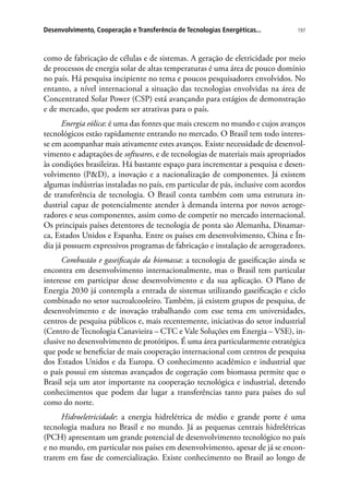 197Desenvolvimento, Cooperação e Transferência de Tecnologias Energéticas...
como de fabricação de células e de sistemas. A geração de eletricidade por meio
de processos de energia solar de altas temperaturas é uma área de pouco domínio
no país. Há pesquisa incipiente no tema e poucos pesquisadores envolvidos. No
entanto, a nível internacional a situação das tecnologias envolvidas na área de
Concentrated Solar Power (CSP) está avançando para estágios de demonstração
e de mercado, que podem ser atrativas para o país.
Energia eólica: é uma das fontes que mais crescem no mundo e cujos avanços
tecnológicos estão rapidamente entrando no mercado. O Brasil tem todo interes-
se em acompanhar mais ativamente estes avanços. Existe necessidade de desenvol-
vimento e adaptações de softwares, e de tecnologias de materiais mais apropriados
às condições brasileiras. Há bastante espaço para incrementar a pesquisa e desen-
volvimento (PD), a inovação e a nacionalização de componentes. Já existem
algumas indústrias instaladas no país, em particular de pás, inclusive com acordos
de transferência de tecnologia. O Brasil conta também com uma estrutura in-
dustrial capaz de potencialmente atender à demanda interna por novos aeroge-
radores e seus componentes, assim como de competir no mercado internacional.
Os principais países detentores de tecnologia de ponta são Alemanha, Dinamar-
ca, Estados Unidos e Espanha. Entre os países em desenvolvimento, China e Ín-
dia já possuem expressivos programas de fabricação e instalação de aerogeradores.
Combustão e gaseificação da biomassa: a tecnologia de gaseificação ainda se
encontra em desenvolvimento internacionalmente, mas o Brasil tem particular
interesse em participar desse desenvolvimento e da sua aplicação. O Plano de
Energia 2030 já contempla a entrada de sistemas utilizando gaseificação e ciclo
combinado no setor sucroalcooleiro. Também, já existem grupos de pesquisa, de
desenvolvimento e de inovação trabalhando com esse tema em universidades,
centros de pesquisa públicos e, mais recentemente, iniciativas do setor industrial
(Centro de Tecnologia Canavieira – CTC e Vale Soluções em Energia – VSE), in-
clusive no desenvolvimento de protótipos. É uma área particularmente estratégica
que pode se beneficiar de mais cooperação internacional com centros de pesquisa
dos Estados Unidos e da Europa. O conhecimento acadêmico e industrial que
o país possui em sistemas avançados de cogeração com biomassa permite que o
Brasil seja um ator importante na cooperação tecnológica e industrial, detendo
conhecimentos que podem dar lugar a transferências tanto para países do sul
como do norte.
Hidroeletricidade: a energia hidrelétrica de médio e grande porte é uma
tecnologia madura no Brasil e no mundo. Já as pequenas centrais hidrelétricas
(PCH) apresentam um grande potencial de desenvolvimento tecnológico no país
e no mundo, em particular nos países em desenvolvimento, apesar de já se encon-
trarem em fase de comercialização. Existe conhecimento no Brasil ao longo de
 