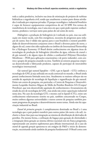 Mudança do Clima no Brasil: aspectos econômicos, sociais e regulatórios198
toda a cadeia produtiva, inclusive nas áreas de otimização de projetos de turbinas
hidráulicas e engenharia civil, sendo que atualmente a maior parte destas ativida-
des é realizada por empresas privadas. O parque tecnológico e industrial brasileiro
é capaz de fornecer equipamentos competitivos de até 10 MW. Em termos de
transferência de tecnologia, essa é uma área em que o país pode exportar conheci-
mento, produtos e serviços tanto para países do sul como do norte.
Hidrogênio: a produção de hidrogênio já é realizada no país, mas sua utili-
zação em maior escala, com fins energéticos, necessita de progressos para redu-
ção de custos. Isso é válido não apenas para o caso brasileiro e existem possibili-
dades de desenvolvimentos conjuntos entre o Brasil e diversos países do norte, e
alguns do sul, como têm sido explorados no âmbito do International Partnership
for a Hydrogen Economy. O Brasil detém conhecimento em algumas áreas de
tecnologias de produção de hidrogênio (eletrólise da água, reforma de etanol e
de gás natural) e de alguns tipos de células a combustível (Polymer Electrolyte
Membrane – PEM para aplicações estacionárias e de porte reduzido), com cen-
tros e grupos de pesquisa atuando na área. Também já existem pequenas empre-
sas desenvolvendo e fabricando produtos, capazes de participar de intercâmbio
tecnológico internacional.
Gás natural (gás natural liquefeito – GNL e gas to liquids – GTL): embora a
tecnologia de GNL já seja utilizada em escala comercial no mundo, o Brasil ainda
possui conhecimento limitado nesta área. Atualmente os maiores esforços são no
sentido de aquisição de tecnologia de liquefação e regaseificação do gás natural.
Existe um centro de pesquisa, em particular, o Centro de Pesquisas e Desenvolvi-
mento Leopoldo Américo Miguez de Mello da Petróleo Brasileiro S/A (Cenpes/
Petrobras), que tem desenvolvido aquisição de conhecimento e levantamento do
estado da arte de tecnologias de GNL, mas ainda não existe capacitação industrial
nesta área. No caso da tecnologia GTL e mesmo coal to liquids (CTL), existe um
conhecimento relativamente restrito no país, também concentrado no Cenpes,
muito embora algumas universidades e outros centros de pesquisa também pos-
suam programas de pesquisa e desenvolvimento nestes temas. Ainda não há capa-
citação industrial no Brasil.
Etanol de primeira geração: é completamente dominado no Brasil e é uma
tecnologia que o país poderá transferir para outros países (do norte e do sul), in-
clusive o know-how para sua integração ao sistema de distribuição de derivados de
petróleo. Da mesma forma, a utilização do bagaço para geração de eletricidade e
a integração desta geração ao sistema elétrico nacional está em franca progressão,
representando um atrativo suplementar para difusão internacional. Já o caso do
etanol de segunda geração apresenta-se em estágios de PD e início de demons-
tração, necessitando ainda também de pesquisa fundamental. O Brasil conta com
 