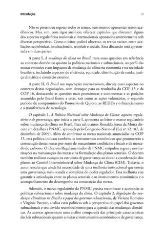 19Introdução
Não se pretendeu esgotar todos os temas, nem mesmo apresentar textos aca-
dêmicos. Mas, sim, com rigor analítico, oferecer capítulos que discutem alguns
dos aspectos regulatórios nacionais e internacionais apontados anteriormente sob
diversas perspectivas. Como o leitor poderá observar, os textos variam entre ava-
liações econômicas, institucionais, setoriais e sociais. Essa discussão será apresen-
tada em duas partes.
A parte I, A mudança do clima no Brasil, trata essas questões em referência
ao contexto doméstico quanto às políticas nacionais e subnacionais, ao perfil das
nossas emissões e aos impactos da mudança do clima na economia e na sociedade
brasileira, incluindo aspectos de eficiência, equidade, distribuição de renda, justi-
ça climática e comércio exterior.
A parte II, O Brasil nas negociações internacionais, discute esses aspectos no
contexto destas negociações, com destaque para os resultados da COP 15 e da
COP 16, destacando as questões mais promissoras e controversas e as posições
assumidas pelo Brasil frente a estas, tais como as ações voluntárias, o segundo
período de compromisso do Protocolo de Quioto, as REDDs e o financiamento
e a transferência de tecnologia.
O capítulo 1, A Política Nacional sobre Mudança do Clima: aspectos regula-
tórios e de governança, que inicia a parte I, apresenta ao leitor o marco regulatório
sobre mudança do clima no Brasil. Para tal, o autor Ronaldo Seroa da Motta dis-
cute em detalhes a PNMC, aprovada pelo Congresso Nacional (Lei no
12.187, de
dezembro de 2009). Além de confirmar as metas nacionais anunciadas na COP
15, esta política indicou também os instrumentos econômicos que promoverão a
consecução destas metas por meio de mecanismos creditícios e fiscais e de merca-
do de carbono. O Decreto Regulamentador da PNMC estipulou regras e norma-
tizações na mensuração das metas e na formulação dos planos setoriais. O decreto
também realizou avanços na estrutura de governança ao alocar a coordenação dos
planos ao Comitê Interministerial sobre Mudança do Clima (CIM). Todavia, o
autor ressalta que ainda há necessidade de uma melhoria institucional que enseja
uma governança mais ousada e complexa do poder regulador. Essa melhoria visa
garantir a articulação entre os planos setoriais e os instrumentos econômicos e o
acompanhamento do desempenho na consecução das metas.
Ademais, o marco regulatório da PNMC precisa reconhecer e acomodar as
políticas subnacionais sobre mudança do clima. O capítulo 2, Regulação das mu-
danças climáticas no Brasil e o papel dos governos subnacionais, de Viviane Romeiro
e Virginia Parente, analisa estas políticas sob a perspectiva do papel dos governos
subnacionais e seu devido reconhecimento para a questão das mudanças climáti-
cas. As autoras apresentam uma análise comparada das principais características
das leis subnacionais quanto a metas e instrumentos econômicos e de governança.
 