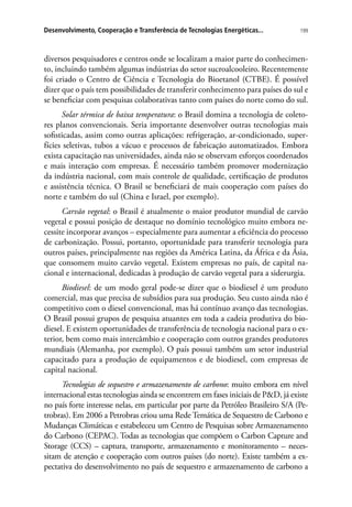 199Desenvolvimento, Cooperação e Transferência de Tecnologias Energéticas...
diversos pesquisadores e centros onde se localizam a maior parte do conhecimen-
to, incluindo também algumas indústrias do setor sucroalcooleiro. Recentemente
foi criado o Centro de Ciência e Tecnologia do Bioetanol (CTBE). É possível
dizer que o país tem possibilidades de transferir conhecimento para países do sul e
se beneficiar com pesquisas colaborativas tanto com países do norte como do sul.
Solar térmica de baixa temperatura: o Brasil domina a tecnologia de coleto-
res planos convencionais. Seria importante desenvolver outras tecnologias mais
sofisticadas, assim como outras aplicações: refrigeração, ar-condicionado, super-
fícies seletivas, tubos a vácuo e processos de fabricação automatizados. Embora
exista capacitação nas universidades, ainda não se observam esforços coordenados
e mais interação com empresas. É necessário também promover modernização
da indústria nacional, com mais controle de qualidade, certificação de produtos
e assistência técnica. O Brasil se beneficiará de mais cooperação com países do
norte e também do sul (China e Israel, por exemplo).
Carvão vegetal: o Brasil é atualmente o maior produtor mundial de carvão
vegetal e possui posição de destaque no domínio tecnológico muito embora ne-
cessite incorporar avanços – especialmente para aumentar a eficiência do processo
de carbonização. Possui, portanto, oportunidade para transferir tecnologia para
outros países, principalmente nas regiões da América Latina, da África e da Ásia,
que consomem muito carvão vegetal. Existem empresas no país, de capital na-
cional e internacional, dedicadas à produção de carvão vegetal para a siderurgia.
Biodiesel: de um modo geral pode-se dizer que o biodiesel é um produto
comercial, mas que precisa de subsídios para sua produção. Seu custo ainda não é
competitivo com o diesel convencional, mas há contínuo avanço das tecnologias.
O Brasil possui grupos de pesquisa atuantes em toda a cadeia produtiva do bio-
diesel. E existem oportunidades de transferência de tecnologia nacional para o ex-
terior, bem como mais intercâmbio e cooperação com outros grandes produtores
mundiais (Alemanha, por exemplo). O país possui também um setor industrial
capacitado para a produção de equipamentos e de biodiesel, com empresas de
capital nacional.
Tecnologias de sequestro e armazenamento de carbono: muito embora em nível
internacional estas tecnologias ainda se encontrem em fases iniciais de PD, já existe
no país forte interesse nelas, em particular por parte da Petróleo Brasileiro S/A (Pe-
trobras). Em 2006 a Petrobras criou uma Rede Temática de Sequestro de Carbono e
Mudanças Climáticas e estabeleceu um Centro de Pesquisas sobre Armazenamento
do Carbono (CEPAC). Todas as tecnologias que compõem o Carbon Capture and
Storage (CCS) – captura, transporte, armazenamento e monitoramento – neces-
sitam de atenção e cooperação com outros países (do norte). Existe também a ex-
pectativa do desenvolvimento no país de sequestro e armazenamento de carbono a
 