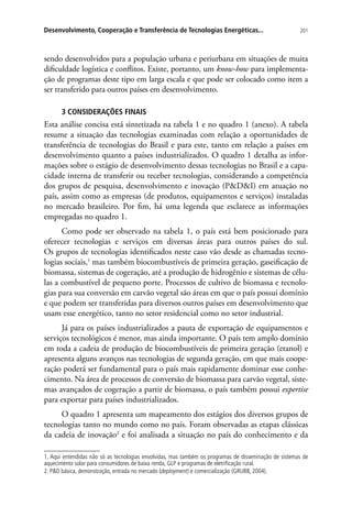 201Desenvolvimento, Cooperação e Transferência de Tecnologias Energéticas...
sendo desenvolvidos para a população urbana e periurbana em situações de muita
dificuldade logística e conflitos. Existe, portanto, um know-how para implementa-
ção de programas deste tipo em larga escala e que pode ser colocado como item a
ser transferido para outros países em desenvolvimento.
3 CONSIDERAÇÕES FINAIS
Esta análise concisa está sintetizada na tabela 1 e no quadro 1 (anexo). A tabela
resume a situação das tecnologias examinadas com relação a oportunidades de
transferência de tecnologias do Brasil e para este, tanto em relação a países em
desenvolvimento quanto a países industrializados. O quadro 1 detalha as infor-
mações sobre o estágio de desenvolvimento dessas tecnologias no Brasil e a capa-
cidade interna de transferir ou receber tecnologias, considerando a competência
dos grupos de pesquisa, desenvolvimento e inovação (PDI) em atuação no
país, assim como as empresas (de produtos, equipamentos e serviços) instaladas
no mercado brasileiro. Por fim, há uma legenda que esclarece as informações
empregadas no quadro 1.
Como pode ser observado na tabela 1, o país está bem posicionado para
oferecer tecnologias e serviços em diversas áreas para outros países do sul.
Os grupos de tecnologias identificados neste caso vão desde as chamadas tecno-
logias sociais,1
mas também biocombustíveis de primeira geração, gaseificação de
biomassa, sistemas de cogeração, até a produção de hidrogênio e sistemas de célu-
las a combustível de pequeno porte. Processos de cultivo de biomassa e tecnolo-
gias para sua conversão em carvão vegetal são áreas em que o país possui domínio
e que podem ser transferidas para diversos outros países em desenvolvimento que
usam esse energético, tanto no setor residencial como no setor industrial.
Já para os países industrializados a pauta de exportação de equipamentos e
serviços tecnológicos é menor, mas ainda importante. O país tem amplo domínio
em toda a cadeia de produção de biocombustíveis de primeira geração (etanol) e
apresenta alguns avanços nas tecnologias de segunda geração, em que mais coope-
ração poderá ser fundamental para o país mais rapidamente dominar esse conhe-
cimento. Na área de processos de conversão de biomassa para carvão vegetal, siste-
mas avançados de cogeração a partir de biomassa, o país também possui expertise
para exportar para países industrializados.
O quadro 1 apresenta um mapeamento dos estágios dos diversos grupos de
tecnologias tanto no mundo como no país. Foram observadas as etapas clássicas
da cadeia de inovação2
e foi analisada a situação no país do conhecimento e da
1. Aqui entendidas não só as tecnologias envolvidas, mas também os programas de disseminação de sistemas de
aquecimento solar para consumidores de baixa renda, GLP e programas de eletrificação rural.
2. PD básica, demonstração, entrada no mercado (deployment) e comercialização (GRUBB, 2004).
 