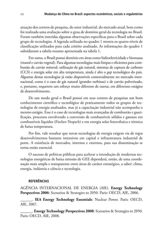 Mudança do Clima no Brasil: aspectos econômicos, sociais e regulatórios202
atuação dos centros de pesquisa, do setor industrial, do mercado atual, bem como
foi realizada uma avaliação sobre o grau de domínio geral da tecnologia no Brasil.
Foram também inseridas algumas observações específicas para o Brasil sobre cada
grupo de tecnologias. A legenda utilizada no quadro 1 mostra os quatro níveis de
classificação utilizados para cada critério analisado. As informações do quadro 1
subsidiaram a tabela-resumo apresentada na tabela 1.
Em suma, o Brasil possui domínio em áreas como hidroeletricidade e biomassa
(etanol e carvão vegetal). Para algumas tecnologias mais limpas e eficientes para com-
bustão de carvão mineral, utilização de gás natural, sistemas de captura de carbono
(CCS) e energia solar em alta temperatura, ainda é alto o gap tecnológico do país.
Algumas destas tecnologias já estão disponíveis comercialmente no mercado inter-
nacional, como é o caso de gás natural (grandes turbinas) e de carvão pulverizado,
e, portanto, requerem um esforço muito diferente de outras, em diferentes estágios
de desenvolvimento.
De um modo geral o Brasil possui em seus centros de pesquisas um bom
conhecimento científico e tecnológico de praticamente todos os grupos de tec-
nologias de energia analisados, mas já a capacitação industrial não acompanha o
mesmo estágio. Esse é o caso de tecnologias mais avançadas de combustão e gasei-
ficação, processos envolvendo a conversão de combustíveis sólidos e gasosos em
combustíveis líquidos (Fischer-Tropsch) e em energia solar fotovoltaica e térmica
de baixa temperatura.
Por fim, vale ressaltar que novas tecnologias de energia exigem via de regra
desenvolvimentos bastante intensivos em capital e infraestrutura industrial de
porte. A existência de mercados, internos e externos, para sua disseminação se
torna então essencial.
O sucesso de políticas públicas para acelerar a introdução de modernas tec-
nologias energéticas de baixa emissão de GEE dependerá, então, de uma coorde-
nação mais ampla e transparente entre áreas de caráter estratégico, a saber: clima,
energia, indústria e ciência e tecnologia.
REFERÊNCIAS
AGÊNCIA INTERNACIONAL DE ENERGIA (AIE). Energy Technology
Perspectives 2006: Scenarios  Strategies to 2050. Paris: OECD, AIE, 2006.
______. IEA Energy Technology Essentials: Nuclear Power. Paris: OECD,
AIE, 2007.
______. Energy Technology Perspectives 2008: Scenarios  Strategies to 2050.
Paris: OECD, AIE, 2008.
 