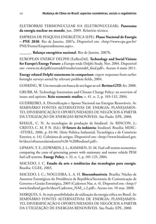 Mudança do Clima no Brasil: aspectos econômicos, sociais e regulatórios204
ELETROBRÁS TERMONUCLEAR S/A (ELETRONUCLEAR). Panorama
da energia nuclear no mundo, jun. 2009. Relatório técnico.
EMPRESA DE PESQUISA ENERGÉTICA (EPE). Plano Nacional de Energia
– PNE 2030. Rio de Janeiro, 2007a. Disponível em: http://www.epe.gov.br/
PNE/Forms/Empreendimento.aspx.
______. Balanço energético nacional. Rio de Janeiro, 2007b.
EUROPEAN ENERGY DELPHI (EuRenDel). Technology and Social Visions
for Europe’s Energy Future: a Europe-wide Delphi Study, Nov. 2004. Disponível
em: www.izt.de/pdfs/eurendel/results/eurendel_final.pdf. Acesso: 6 maio 2011.
Energy related Delphi statements in comparison: expert responses from earlier
foresight surveys sorted by relevant problem fields, 2004.
GOEKING,W.Ummercadoembuscadeseulugaraosol.RevistaGTD,fev.2008.
GRUBB, M. Technology Innovation and Climate Change Policy: an overview of
issues and options. Keio economic studies, v. 41, n. 2, p. 103-132, 2004.
GUERREIRO, A. Diversificação e Aposta Nacional nas Energias Renováveis. In:
SEMINÁRIO FONTES ALTERNATIVAS DE ENERGIA: PLANEJAMEN-
TO, DIVERSIFICAÇÃO E OPORTUNIDADES DE NEGÓCIOS A PARTIR
DA UTILIZAÇÃO DE ENERGIAS RENOVÁVEIS. São Paulo: EPE, 2008.
KHALIL, C. N. As tecnologias de produção de biodiesel. In: RINCON, J.;
CRISTO, C. M. P. N. (Ed.). O futuro da indústria: biodiesel. Brasília: MDIC-
-STI/IEL, 2006. p. 83-90. (Série Política Industrial, Tecnológica e de Comércio
Exterior, n. 14). Coletânea de artigos. Disponível em: http://www.biodiesel.gov.
br/docs/ofuuturodaindustria%20-%20Biodiesel.pdf.
LIPMAN, T. E.; EDWARDS, J. L.; KAMMEN, D. M. Fuel cell system economics:
comparing the costs of generating power with stationary and motor vehicle PEM
fuel cell systems. Energy Policy, v. 32, n. 1, p. 101-125, 2004.
MACEDO, I. C. Estado da arte e tendências das tecnologias para energia.
Brasília: CGEE, 2003.
MACEDO, I. C.; NOGUEIRA, L. A. H. Biocombustíveis. Brasília: Núcleo de
Assuntos Estratégicos da Presidência da República/Secretaria de Comunicação de
Governo e Gestão Estratégica, 2005 (Cadernos Nae, n. 4). Disponível em: http://
www.biodiesel.gov.br/docs/Cadernos_NAE_v.2.pdf. Acesso em: 18 mar. 2008.
MARQUES, S. As reais possibilidades de utilização da energia eólica no Brasil. In:
SEMINÁRIO FONTES ALTERNATIVAS DE ENERGIA: PLANEJAMEN-
TO, DIVERSIFICAÇÃO E OPORTUNIDADES DE NEGÓCIOS A PARTIR
DA UTILIZAÇÃO DE ENERGIAS RENOVÁVEIS. São Paulo: EPE, 2008.
 