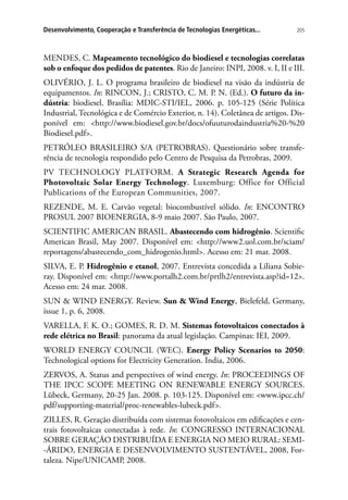 205Desenvolvimento, Cooperação e Transferência de Tecnologias Energéticas...
MENDES, C. Mapeamento tecnológico do biodiesel e tecnologias correlatas
sob o enfoque dos pedidos de patentes. Rio de Janeiro: INPI, 2008. v. I, II e III.
OLIVÉRIO, J. L. O programa brasileiro de biodiesel na visão da indústria de
equipamentos. In: RINCON, J.; CRISTO, C. M. P. N. (Ed.). O futuro da in-
dústria: biodiesel. Brasília: MDIC-STI/IEL, 2006. p. 105-125 (Série Política
Industrial, Tecnológica e de Comércio Exterior, n. 14). Coletânea de artigos. Dis-
ponível em: http://www.biodiesel.gov.br/docs/ofuuturodaindustria%20-%20
Biodiesel.pdf.
PETRÓLEO BRASILEIRO S/A (PETROBRAS). Questionário sobre transfe-
rência de tecnologia respondido pelo Centro de Pesquisa da Petrobras, 2009.
PV TECHNOLOGY PLATFORM. A Strategic Research Agenda for
Photovoltaic Solar Energy Technology. Luxemburg: Office for Official
Publications of the European Communities, 2007.
REZENDE, M. E. Carvão vegetal: biocombustível sólido. In: ENCONTRO
PROSUL 2007 BIOENERGIA, 8-9 maio 2007. São Paulo, 2007.
SCIENTIFIC AMERICAN BRASIL. Abastecendo com hidrogênio. Scientific
American Brasil, May 2007. Disponível em: http://www2.uol.com.br/sciam/
reportagens/abastecendo_com_hidrogenio.html. Acesso em: 21 mar. 2008.
SILVA, E. P. Hidrogênio e etanol, 2007. Entrevista concedida a Liliana Sobie-
ray. Disponível em: http://www.portalh2.com.br/prtlh2/entrevista.asp?id=12.
Acesso em: 24 mar. 2008.
SUN  WIND ENERGY. Review. Sun  Wind Energy, Bielefeld, Germany,
issue 1, p. 6, 2008.
VARELLA, F. K. O.; GOMES, R. D. M. Sistemas fotovoltaicos conectados à
rede elétrica no Brasil: panorama da atual legislação. Campinas: IEI, 2009.
WORLD ENERGY COUNCIL (WEC). Energy Policy Scenarios to 2050:
Technological options for Electricity Generation. India, 2006.
ZERVOS, A. Status and perspectives of wind energy. In: PROCEEDINGS OF
THE IPCC SCOPE MEETING ON RENEWABLE ENERGY SOURCES.
Lübeck, Germany, 20-25 Jan. 2008. p. 103-125. Disponível em: www.ipcc.ch/
pdf/supporting-material/proc-renewables-lubeck.pdf.
ZILLES, R. Geração distribuída com sistemas fotovoltaicos em edificações e cen-
trais fotovoltaicas conectadas à rede. In: CONGRESSO INTERNACIONAL
SOBRE GERAÇÃO DISTRIBUÍDA E ENERGIA NO MEIO RURAL: SEMI-
-ÁRIDO, ENERGIA E DESENVOLVIMENTO SUSTENTÁVEL, 2008, For-
taleza. Nipe/UNICAMP, 2008.
 