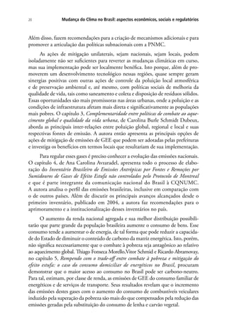 Mudança do Clima no Brasil: aspectos econômicos, sociais e regulatórios20
Além disso, fazem recomendações para a criação de mecanismos adicionais e para
promover a articulação das políticas subnacionais com a PNMC.
As ações de mitigação unilaterais, sejam nacionais, sejam locais, podem
isoladamente não ser suficientes para reverter as mudanças climáticas em curso,
mas sua implementação pode ser localmente benéfica. Isto porque, além de pro-
moverem um desenvolvimento tecnológico nessas regiões, quase sempre geram
sinergias positivas com outras ações de controle da poluição local atmosférica
e de preservação ambiental e, até mesmo, com políticas sociais de melhoria da
qualidade de vida, tais como saneamento e coleta e disposição de resíduos sólidos.
Essas oportunidades são mais promissoras nas áreas urbanas, onde a poluição e as
condições de infraestrutura afetam mais direta e significativamente as populações
mais pobres. O capítulo 3, Complementaridade entre políticas de combate ao aque-
cimento global e qualidade da vida urbana, de Carolina Burle Schmidt Dubeux,
aborda as principais inter-relações entre poluição global, regional e local e suas
respectivas fontes de emissão. A autora então apresenta as principais opções de
ações de mitigação de emissões de GEE que podem ser adotadas pelas prefeituras
e investiga os benefícios em termos locais que resultariam de sua implementação.
Para regular esses gases é preciso conhecer a evolução das emissões nacionais.
O capítulo 4, de Ana Carolina Avzaradel, apresenta todo o processo de elabo-
ração do Inventário Brasileiro de Emissões Antrópicas por Fontes e Remoções por
Sumidouros de Gases de Efeito Estufa não controlados pelo Protocolo de Montreal
e que é parte integrante da comunicação nacional do Brasil à CQNUMC.
A autora analisa o perfil das emissões brasileiras, inclusive em comparação com
o de outros países. Além de discutir os principais avanços alcançados desde o
primeiro inventário, publicado em 2004, a autora faz recomendações para o
aprimoramento e a institucionalização desses inventários no país.
O aumento da renda nacional agregada e sua melhor distribuição possibili-
tarão que parte grande da população brasileira aumente o consumo de bens. Esse
consumo tende a aumentar o de energia, de tal forma que pode reduzir a capacida-
de do Estado de diminuir o conteúdo de carbono da matriz energética. Isto, porém,
não significa necessariamente que o combate à pobreza seja antagônico ao relativo
ao aquecimento global. Thiago Fonseca Morello,Vitor Schmid e Ricardo Abramovay,
no capítulo 5, Rompendo com o trade-off entre combate à pobreza e mitigação do
efeito estufa: o caso do consumo domiciliar de energéticos no Brasil, procuram
demonstrar que o maior acesso ao consumo no Brasil pode ser carbono-neutro.
Para tal, estimam, por classe de renda, as emissões de GEE do consumo familiar de
energéticos e de serviços de transporte. Seus resultados revelam que o incremento
das emissões destes gases com o aumento do consumo de combustíveis veiculares
induzido pela superação da pobreza são mais do que compensados pela redução das
emissões geradas pela substituição do consumo de lenha e carvão vegetal.
 