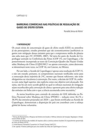 CAPÍTULO 12
BARREIRAS COMERCIAIS NAS POLÍTICAS DE REGULAÇÃO DE
GASES DE EFEITO ESTUFA
Ronaldo Seroa da Motta*
1 INTRODUÇÃO1
Os atuais níveis de concentração de gases de efeito estufa (GEE) na atmosfera
já são preocupantes, estudos postulam que são economicamente justificáveis os
gastos com mitigação dessas emissões para que a temperatura média do planeta
não suba mais que 2o
C (STERN, 2007). Tal meta fez parte do Acordo de Co-
penhague assinado na Conferência das Partes (COP 15), em Copenhague, e foi
posteriormente incorporada ao texto da Convenção-Quadro das Nações Unidas
sobre Mudança do Clima (CQNUMC)2
ou apenas convenção, como doravante
se denominará neste texto, na COP 16, em Cancun, no México.
Por um lado, o Acordo de Copenhague é apenas uma resolução da COP 15,
e não um tratado; portanto, os compromissos nacionais notificados neste para
a consecução dessa trajetória de 2ºC, mesmo que fossem suficientes, não serão
obrigatórios ou vinculantes à convenção. Por outro, a decisão da COP 16, embo-
ra com status legal superior, não explicita como esse objetivo será alcançado. Em
suma, não há um novo acordo global no qual os esforços nacionais de mitigação
sejam reconhecidos pela convenção do clima e apontem para uma efetiva redução
das emissões em linha com o que a ciência recomenda como necessário.3
As metas brasileiras para controle de emissões de GEE definidas na Po-
lítica Nacional sobre Mudança do Clima (PNMC) – redução entre 36,1% e
38,9% das emissões projetadas até 2020 –, que foram notificadas ao Acordo de
Copenhague, demonstram a disposição do país em contribuir com o esforço
global de forma voluntária.
* Técnico de Planejamento e Pesquisa da Diretoria de Estudos e Políticas Setoriais de Inovação, Regulação e Infraes-
trutura (Diset) do Ipea.
1.A resenha da literatura dos modelos de impactos sobre o comércio exterior brasileiro foi originalmente apresentada
em Seroa da Motta (2010).
2. United Nations Framework Convention on Climate Change (UNFCCC).
3.Ver capítulo 18 desta publicação para uma análise das metas de Copenhague e Cancun.
 