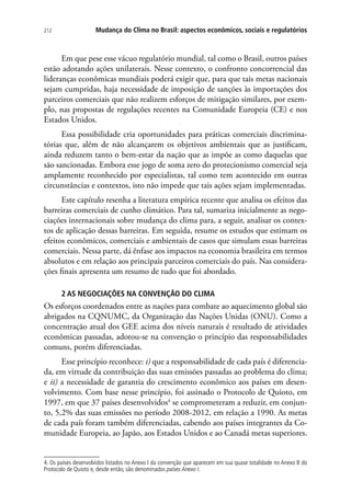 Mudança do Clima no Brasil: aspectos econômicos, sociais e regulatórios212
Em que pese esse vácuo regulatório mundial, tal como o Brasil, outros países
estão adotando ações unilaterais. Nesse contexto, o confronto concorrencial das
lideranças econômicas mundiais poderá exigir que, para que tais metas nacionais
sejam cumpridas, haja necessidade de imposição de sanções às importações dos
parceiros comerciais que não realizem esforços de mitigação similares, por exem-
plo, nas propostas de regulações recentes na Comunidade Europeia (CE) e nos
Estados Unidos.
Essa possibilidade cria oportunidades para práticas comerciais discrimina-
tórias que, além de não alcançarem os objetivos ambientais que as justificam,
ainda reduzem tanto o bem-estar da nação que as impõe as como daquelas que
são sancionadas. Embora esse jogo de soma zero do protecionismo comercial seja
amplamente reconhecido por especialistas, tal como tem acontecido em outras
circunstâncias e contextos, isto não impede que tais ações sejam implementadas.
Este capítulo resenha a literatura empírica recente que analisa os efeitos das
barreiras comerciais de cunho climático. Para tal, sumariza inicialmente as nego-
ciações internacionais sobre mudança do clima para, a seguir, analisar os contex-
tos de aplicação dessas barreiras. Em seguida, resume os estudos que estimam os
efeitos econômicos, comerciais e ambientais de casos que simulam essas barreiras
comerciais. Nessa parte, dá ênfase aos impactos na economia brasileira em termos
absolutos e em relação aos principais parceiros comerciais do país. Nas considera-
ções finais apresenta um resumo de tudo que foi abordado.
2 AS NEGOCIAÇÕES NA CONVENÇÃO DO CLIMA
Os esforços coordenados entre as nações para combate ao aquecimento global são
abrigados na CQNUMC, da Organização das Nações Unidas (ONU). Como a
concentração atual dos GEE acima dos níveis naturais é resultado de atividades
econômicas passadas, adotou-se na convenção o princípio das responsabilidades
comuns, porém diferenciadas.
Esse princípio reconhece: i) que a responsabilidade de cada país é diferencia-
da, em virtude da contribuição das suas emissões passadas ao problema do clima;
e ii) a necessidade de garantia do crescimento econômico aos países em desen-
volvimento. Com base nesse princípio, foi assinado o Protocolo de Quioto, em
1997, em que 37 países desenvolvidos4
se comprometeram a reduzir, em conjun-
to, 5,2% das suas emissões no período 2008-2012, em relação a 1990. As metas
de cada país foram também diferenciadas, cabendo aos países integrantes da Co-
munidade Europeia, ao Japão, aos Estados Unidos e ao Canadá metas superiores.
4. Os países desenvolvidos listados no Anexo I da convenção que aparecem em sua quase totalidade no Anexo B do
Protocolo de Quioto e, desde então, são denominados países Anexo I.
 
