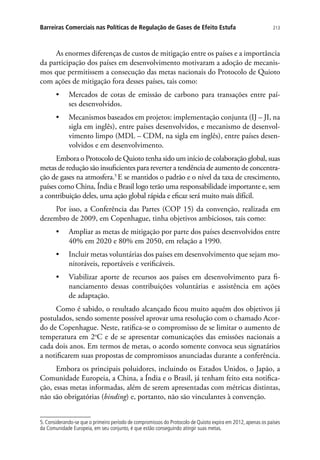 213Barreiras Comerciais nas Políticas de Regulação de Gases de Efeito Estufa
As enormes diferenças de custos de mitigação entre os países e a importância
da participação dos países em desenvolvimento motivaram a adoção de mecanis-
mos que permitissem a consecução das metas nacionais do Protocolo de Quioto
com ações de mitigação fora desses países, tais como:
•	 Mercados de cotas de emissão de carbono para transações entre paí-
ses desenvolvidos.
•	 Mecanismos baseados em projetos: implementação conjunta (IJ – JI, na
sigla em inglês), entre países desenvolvidos, e mecanismo de desenvol-
vimento limpo (MDL – CDM, na sigla em inglês), entre países desen-
volvidos e em desenvolvimento.
Embora o Protocolo de Quioto tenha sido um início de colaboração global, suas
metas de redução são insuficientes para reverter a tendência de aumento de concentra-
ção de gases na atmosfera.5
E se mantidos o padrão e o nível da taxa de crescimento,
países como China, Índia e Brasil logo terão uma responsabilidade importante e, sem
a contribuição deles, uma ação global rápida e eficaz será muito mais difícil.
Por isso, a Conferência das Partes (COP 15) da convenção, realizada em
dezembro de 2009, em Copenhague, tinha objetivos ambiciosos, tais como:
•	 Ampliar as metas de mitigação por parte dos países desenvolvidos entre
40% em 2020 e 80% em 2050, em relação a 1990.
•	 Incluir metas voluntárias dos países em desenvolvimento que sejam mo-
nitoráveis, reportáveis e verificáveis.
•	 Viabilizar aporte de recursos aos países em desenvolvimento para fi-
nanciamento dessas contribuições voluntárias e assistência em ações
de adaptação.
Como é sabido, o resultado alcançado ficou muito aquém dos objetivos já
postulados, sendo somente possível aprovar uma resolução com o chamado Acor-
do de Copenhague. Neste, ratifica-se o compromisso de se limitar o aumento de
temperatura em 2o
C e de se apresentar comunicações das emissões nacionais a
cada dois anos. Em termos de metas, o acordo somente convoca seus signatários
a notificarem suas propostas de compromissos anunciadas durante a conferência.
Embora os principais poluidores, incluindo os Estados Unidos, o Japão, a
Comunidade Europeia, a China, a Índia e o Brasil, já tenham feito esta notifica-
ção, essas metas informadas, além de serem apresentadas com métricas distintas,
não são obrigatórias (binding) e, portanto, não são vinculantes à convenção.
5. Considerando-se que o primeiro período de compromissos do Protocolo de Quioto expira em 2012, apenas os países
da Comunidade Europeia, em seu conjunto, é que estão conseguindo atingir suas metas.
 