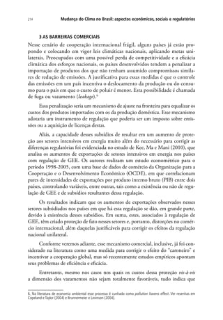 Mudança do Clima no Brasil: aspectos econômicos, sociais e regulatórios214
3 AS BARREIRAS COMERCIAIS
Nesse cenário de cooperação internacional frágil, alguns países já estão pro-
pondo e colocando em vigor leis climáticas nacionais, aplicando metas uni-
laterais. Preocupados com uma possível perda de competitividade e a eficácia
climática dos esforços nacionais, os países desenvolvidos tendem a penalizar a
importação de produtos dos que não tenham assumido compromissos simila-
res de redução de emissões. A justificativa para essas medidas é que o controle
das emissões em um país incentiva o deslocamento da produção ou do consu-
mo para o país em que o custo de poluir é menor. Esta possibilidade é chamada
de fuga ou vazamento (leakage).6
Essa penalização seria um mecanismo de ajuste na fronteira para equalizar os
custos dos produtos importados com os da produção doméstica. Esse mecanismo
adotaria um instrumento de regulação que poderia ser um imposto sobre emis-
sões ou a aquisição de licenças destas.
Aliás, a capacidade desses subsídios de resultar em um aumento de prote-
ção aos setores intensivos em energia muito além do necessário para corrigir as
diferenças regulatórias foi evidenciada no estudo de Kee, Ma e Mani (2010), que
analisa os aumentos de exportações de setores intensivos em energia nos países
com regulação de GEE. Os autores realizam um estudo econométrico para o
período 1998-2005, com uma base de dados de comércio da Organização para a
Cooperação e o Desenvolvimento Econômico (OCDE), em que correlacionam
pares de intensidades de exportações por produto interno bruto (PIB) entre dois
países, controlando variáveis, entre outras, tais como a existência ou não de regu-
lação de GEE e de subsídios resultantes dessa regulação.
Os resultados indicam que os aumentos de exportações observados nesses
setores subsidiados nos países em que há essa regulação se dão, em grande parte,
devido à existência desses subsídios. Em suma, estes, associados à regulação de
GEE, têm criado proteção de fato nesses setores e, portanto, distorções no comér-
cio internacional, além daquelas justificáveis para corrigir os efeitos da regulação
nacional unilateral.
Conforme veremos adiante, esse mecanismo comercial, inclusive, já foi con-
siderado na literatura como uma medida para corrigir o efeito do “caroneiro” e
incentivar a cooperação global, mas só recentemente estudos empíricos apontam
seus problemas de eficiência e eficácia.
Entretanto, mesmo nos casos nos quais os custos dessa proteção vis-à-vis
a dimensão dos vazamentos não sejam totalmente favoráveis, tudo indica que
6. Na literatura de economia ambiental esse processo é cunhado como pollution havens effect. Ver resenhas em
Copeland e Taylor (2004) e Brunnermeier e Levinson (2004).
 