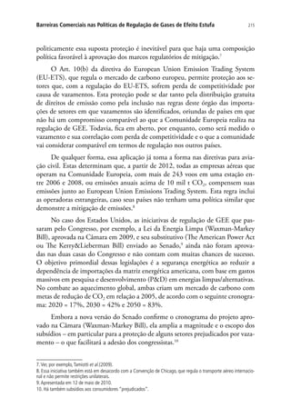 215Barreiras Comerciais nas Políticas de Regulação de Gases de Efeito Estufa
politicamente essa suposta proteção é inevitável para que haja uma composição
política favorável à aprovação dos marcos regulatórios de mitigação.7
O Art. 10(b) da diretiva do European Union Emission Trading System
(EU-ETS), que regula o mercado de carbono europeu, permite proteção aos se-
tores que, com a regulação do EU-ETS, sofrem perda de competitividade por
causa de vazamentos. Esta proteção pode se dar tanto pela distribuição gratuita
de direitos de emissão como pela inclusão nas regras deste órgão das importa-
ções de setores em que vazamentos são identificados, oriundas de países em que
não há um compromisso comparável ao que a Comunidade Europeia realiza na
regulação de GEE. Todavia, fica em aberto, por enquanto, como será medido o
vazamento e sua correlação com perda de competitividade e o que a comunidade
vai considerar comparável em termos de regulação nos outros países.
De qualquer forma, essa aplicação já toma a forma nas diretivas para avia-
ção civil. Estas determinam que, a partir de 2012, todas as empresas aéreas que
operam na Comunidade Europeia, com mais de 243 voos em uma estação en-
tre 2006 e 2008, ou emissões anuais acima de 10 mil t CO2, compensem suas
emissões junto ao European Union Emissions Trading System. Esta regra inclui
as operadoras estrangeiras, caso seus países não tenham uma política similar que
demonstre a mitigação de emissões.8
No caso dos Estados Unidos, as iniciativas de regulação de GEE que pas-
saram pelo Congresso, por exemplo, a Lei da Energia Limpa (Waxman-Markey
Bill), aprovada na Câmara em 2009, e seu substitutivo (The American Power Act
ou The KerryLieberman Bill) enviado ao Senado,9
ainda não foram aprova-
das nas duas casas do Congresso e não contam com muitas chances de sucesso.
O objetivo primordial dessas legislações é a segurança energética ao reduzir a
dependência de importações da matriz energética americana, com base em gastos
massivos em pesquisa e desenvolvimento (PD) em energias limpas/alternativas.
No combate ao aquecimento global, ambas criam um mercado de carbono com
metas de redução de CO2 em relação a 2005, de acordo com o seguinte cronogra-
ma: 2020 = 17%, 2030 = 42% e 2050 = 83%.
Embora a nova versão do Senado confirme o cronograma do projeto apro-
vado na Câmara (Waxman-Markey Bill), ela amplia a magnitude e o escopo dos
subsídios – em particular para a proteção de alguns setores prejudicados por vaza-
mento – o que facilitará a adesão dos congressistas.10
7.Ver, por exemplo,Tamiotti et al.(2009).
8. Essa iniciativa também está em desacordo com a Convenção de Chicago, que regula o transporte aéreo internacio-
nal e não permite restrições unilaterais.
9.Apresentada em 12 de maio de 2010.
10. Há também subsídios aos consumidores “prejudicados”.
 