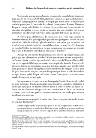 Mudança do Clima no Brasil: aspectos econômicos, sociais e regulatórios216
Na legislação que tramita no Senado, por exemplo, o regulador terá mandato
para, a partir do período 2020-2023, identificar vazamentos que não foram resol-
vidos com licenças gratuitas (rebates) e obrigar que, nesses casos, as importações
também participem do mercado de carbono (International Reserve Allowance
Program), comprando direitos de emissão. Os procedimentos de mensuração de
emissões, obrigações e preços serão os mesmos que são aplicados nos setores
domésticos e poderão ser cumpridos com aquisição de licenças de emissão.
O critério para identificação de vazamentos não é tão vago quanto na
Waxman-Markey Bill, pois especifica que será para proteger os setores em que:
i) mais de 30% da produção global é realizada em países que estão fora dos
acordos internacionais, multilaterais ou bilaterais de controle de GEE dos quais
os Estados Unidos são membro; e ii) que tenham uma intensidade de emissão
maior que a dos setores semelhantes nos Estados Unidos.11
Ou seja, há um critério de identificação dos setores a proteger dirigido aos
países que não aderirem aos acordos.12
Com esses critérios seriam mais precisos,
os Estados Unidos estariam agora reduzindo a incerteza da Waxman-Markey Bill,
que previa a possibilidade que as sanções fossem aplicadas à revelia de um acordo
global no âmbito da convenção, o que não tornava a adesão a um acordo global
uma garantia aos países emergentes que estariam livres das sanções. Com a nova
lei, para livrar-se das sanções, um país deve participar de um acordo de combate
ao aquecimento global do qual os Estados Unidos fazem parte e, portanto, consi-
derado de interesse por este país.
Em suma, como no contexto atual das negociações não há um acordo global
do qual os Estados Unidos participam, essas iniciativas legislativas explicitam a
disposição deste país em realizar esforços rumo a uma economia de baixo car-
bono, mas se valendo de salvaguardas contra vazamentos na forma de subsídios
e sanções comerciais que podem, complementarmente, ser usadas para alcançar
acordos de seu interesse.
Como destaca o próprio Senador John Kerry, em apresentação do projeto
no seu sítio da internet:13
In order to protect the environmental goals of the bill, we phase in a WTO-consis-
tent order adjustment mechanism. In the event that no global agreement on climate
change is reached, the bill requires imports from countries that have not taken
11. Na Waxman-Markey Bill, os bens cobertos por essas sanções eram restritos aos produtos primários – insumos com
alta intensidade energética, tais como aço, cimento etc.
12. Além de isentar países muito pobres ou com participação muito baixa na emissão global, há também uma prer-
rogativa dada ao presidente dos Estados Unidos para justificar uma não aplicação das sanções quando isto for de
interesse do país.
13. Disponível em: http://kerry.senate.gov/americanpoweract/pdf/APAShortSummary.pdf. US Senate, Washington,
16 maio 2009.
 