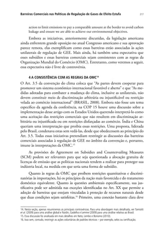 217Barreiras Comerciais nas Políticas de Regulação de Gases de Efeito Estufa
action to limit emissions to pay a comparable amount at the border to avoid carbon
leakage and ensure we are able to achieve our environmental objectives.
Embora as iniciativas, anteriormente discutidas, da legislação americana
ainda enfrentem grande oposição no atual Congresso americano e sua aprovação
parece remota, elas exemplificam como essas barreiras estão associadas às ações
unilaterais de regulação de GEE. Mais ainda, há também uma expectativa que
esses subsídios e essas barreiras comerciais sejam consistentes com as regras da
Organização Mundial do Comércio (OMC). Entretanto, como veremos a seguir,
essa expectativa não é livre de controvérsia.
4 A CONSISTÊNCIA COM AS REGRAS DA OMC14
O Art. 3.5 da convenção do clima coloca que “As partes devem cooperar para
promover um sistema econômico internacional favorável e aberto” e que “As me-
didas adotadas para combater a mudança do clima, inclusive as unilaterais, não
devem constituir meio de discriminação arbitrária ou injustificável ou restrição
velada ao comércio internacional” (BRASIL, 2008). Embora não fosse um tema
específico da agenda da conferência, na COP 15 houve uma discussão sobre a
implementação desse artigo com os Estados Unidos querendo interpretá-lo como
uma aceitação das restrições comerciais que não resultem em discriminação ar-
bitrária ou injustificada ou em restrições disfarçadas ao comércio. Índia e China
queriam uma interpretação que proibia essas restrições. Uma proposta, liderada
pelo Brasil, condenava estas sem vedá-las, desde que obedecessem ao princípio do
Art. 3.5. Todas essas iniciativas pretendiam restringir as discussões das barreiras
comerciais associadas à regulação de GEE no âmbito da convenção e, portanto,
imune às interpretações da OMC.15
As provisões do Agreement on Subsidies and Countervailing Measures
(SCM) podem ser relevantes para que seja questionada a alocação gratuita de
licenças de emissão que as políticas nacionais tendem a realizar para proteger sua
indústria local, na medida em que seria uma forma de subsídio.
Quanto às regras da OMC que proíbem restrições quantitativas e discrimi-
natórias às importações, há os princípios da nação mais favorecida e do tratamento
doméstico equivalente. Quanto às questões ambientais especificamente, sua jus-
tificativa pode ser admitida nas exceções identificadas no Art. XX que permite a
adoção de barreiras que estejam vinculadas à proteção de recursos naturais desde
que duas condições sejam satisfeitas.16
Primeiro, uma conexão bastante clara deve
14. Nesta seção, apenas resumiremos as principais controvérsias. Para uma abordagem mais detalhada, ver Tamiotti
et al. (2009) para uma análise global e Naidin, Gadelha e Lemme (2009) para uma análise relativa ao Brasil.
15. Essa discussão foi analisada em mais detalhes em Neto, Lembo e Bonomo (2010).
16. Isso sem, contudo, restringir as ações voluntárias de padrões técnicos – por exemplo, selos ou certificação.
 