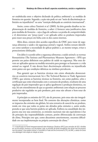 Mudança do Clima no Brasil: aspectos econômicos, sociais e regulatórios218
ser estabelecida entre o objetivo declarado da política ambiental e as medidas de
fronteira em questão. Segundo, a ação não pode ser um “meio de discriminação ar-
bitrário ou injustificável” ou uma “restrição disfarçada ao comércio internacional”.
Assim, como coloca Tamiotti et al. (2009), há dois grandes desafios na im-
plementação de medidas de fronteira, a saber: i) fornecer uma justificativa clara
para medidas de fronteira – seja a fuga de carbono e as perdas de competitividade;
e ii) determinar um “preço justo” a ser aplicado sobre os produtos importados
para trazer seus preços em linha com os dos custos internos.
Além disso, existem dois acordos específicos da OMC para tratar de segu-
rança alimentar e saúde e de segurança animal e vegetal. Ambos tentam identifi-
car como satisfazer a necessidade de aplicar padrões e, ao mesmo tempo, evitar o
protecionismo disfarçado.
Um deles é o acordo sobre a segurança alimentar, a saúde animal e as normas
fitossanitárias (The Sanitary and Phytosanitary Measures Agreement – SPS) que
permite aos países definirem seus padrões de saúde ou segurança. Mas estes de-
vem ser aplicados apenas na medida necessária para proteger os humanos e a vida
animal ou vegetal. E não devem fazer discriminação arbitrária ou injustificada
entre países em que condições idênticas ou similares prevalecem.
Para garantir que as barreiras técnicas não criem obstáculos desnecessá-
rios ao comércio internacional, há o The Technical Barriers to Trade Agreement
(TBT), que orienta as barreiras técnicas na fronteira, tais como padrões, selos e
certificação que estão relacionadas com o consumo do produto, resultante de uma
regulação do país importador que se aplica igualmente à produção doméstica, ou
seja, há um entendimento de que as questões ambientais com relação ao processo
produtivo são reguladas no país produtor, pois estas não afetam o bem-estar do
país importador.
A princípio as emissões de CO2 são de processo, pois estas não são integral-
mente incorporadas ao bem final. No contexto das alterações climáticas, como
os impactos das emissões são globais, há uma tentativa de associá-las ao produto,
tendo em vista que todos os países são afetados pelas emissões e, assim sendo,
postula-se que uma barreira poderia ser aplicada. Embora na causalidade dos im-
pactos essa tese seja consistente, as emissões nacionais não são equivalentes à luz
do princípio das responsabilidades comuns, porém diferenciadas da convenção
do clima. Princípio este que, como discutimos anteriormente, encontra dificul-
dade em sua implementação na própria convenção do clima.17
17. A classificação do Painel Intergovernamental sobre Mudanças Climáticas (IPCC) para emissões de GEE é dividida
em uso de energia, processo e uso de produto. Logo, as emissões de fontes energéticas não seriam nem de processo
nem de produto, o que poderá motivar o Committee on Trade and the Environment (CTE), da OMC, a adotar em breve
uma abordagem mais ampla em relação ao tema.
 