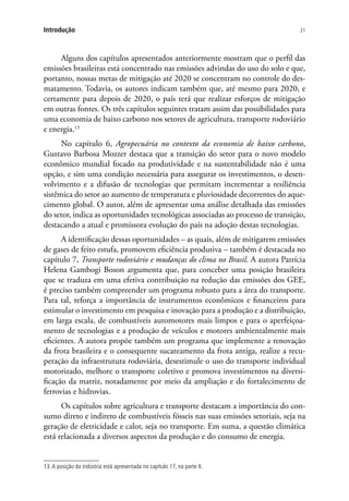 21Introdução
Alguns dos capítulos apresentados anteriormente mostram que o perfil das
emissões brasileiras está concentrado nas emissões advindas do uso do solo e que,
portanto, nossas metas de mitigação até 2020 se concentram no controle do des-
matamento. Todavia, os autores indicam também que, até mesmo para 2020, e
certamente para depois de 2020, o país terá que realizar esforços de mitigação
em outras fontes. Os três capítulos seguintes tratam assim das possibilidades para
uma economia de baixo carbono nos setores de agricultura, transporte rodoviário
e energia.13
No capítulo 6, Agropecuária no contexto da economia de baixo carbono,
Gustavo Barbosa Mozzer destaca que a transição do setor para o novo modelo
econômico mundial focado na produtividade e na sustentabilidade não é uma
opção, e sim uma condição necessária para assegurar os investimentos, o desen-
volvimento e a difusão de tecnologias que permitam incrementar a resiliência
sistêmica do setor ao aumento de temperatura e pluviosidade decorrentes do aque-
cimento global. O autor, além de apresentar uma análise detalhada das emissões
do setor, indica as oportunidades tecnológicas associadas ao processo de transição,
destacando a atual e promissora evolução do país na adoção destas tecnologias.
A identificação dessas oportunidades ­– as quais, além de mitigarem emissões
de gases de feito estufa, promovem eficiência produtiva – também é destacada no
capítulo 7, Transporte rodoviário e mudanças do clima no Brasil. A autora Patrícia
Helena Gambogi Boson argumenta que, para conceber uma posição brasileira
que se traduza em uma efetiva contribuição na redução das emissões dos GEE,
é preciso também compreender um programa robusto para a área do transporte.
Para tal, reforça a importância de instrumentos econômicos e financeiros para
estimular o investimento em pesquisa e inovação para a produção e a distribuição,
em larga escala, de combustíveis automotores mais limpos e para o aperfeiçoa-
mento de tecnologias e a produção de veículos e motores ambientalmente mais
eficientes. A autora propõe também um programa que implemente a renovação
da frota brasileira e o consequente sucateamento da frota antiga, realize a recu-
peração da infraestrutura rodoviária, desestimule o uso do transporte individual
motorizado, melhore o transporte coletivo e promova investimentos na diversi-
ficação da matriz, notadamente por meio da ampliação e do fortalecimento de
ferrovias e hidrovias.
Os capítulos sobre agricultura e transporte destacam a importância do con-
sumo direto e indireto de combustíveis fósseis nas suas emissões setoriais, seja na
geração de eletricidade e calor, seja no transporte. Em suma, a questão climática
está relacionada a diversos aspectos da produção e do consumo de energia.
13.A posição da indústria está apresentada no capítulo 17, na parte II.
 