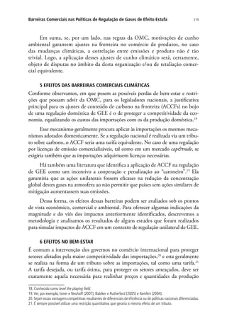 219Barreiras Comerciais nas Políticas de Regulação de Gases de Efeito Estufa
Em suma, se, por um lado, nas regras da OMC, motivações de cunho
ambiental garantem ajustes na fronteira no comércio de produtos, no caso
das mudanças climáticas, a correlação entre emissões e produto não é tão
trivial. Logo, a aplicação desses ajustes de cunho climático será, certamente,
objeto de disputas no âmbito da desta organização e/ou de retaliação comer-
cial equivalente.
5 EFEITOS DAS BARREIRAS COMERCIAIS CLIMÁTICAS
Conforme observamos, em que pesem as possíveis perdas de bem-estar e restri-
ções que possam advir da OMC, para os legisladores nacionais, a justificativa
principal para os ajustes de conteúdo de carbono na fronteira (ACCFs) no bojo
de uma regulação doméstica de GEE é o de proteger a competitividade da eco-
nomia, equalizando os custos das importações com os da produção doméstica.18
Esse mecanismo geralmente procura aplicar às importações os mesmos meca-
nismos adotados domesticamente. Se a regulação nacional é realizada via um tribu-
to sobre carbono, o ACCF seria uma tarifa equivalente. No caso de uma regulação
por licenças de emissão comercializáveis, tal como em um mercado captrade, se
exigiria também que as importações adquirissem licenças necessárias.
Há também uma literatura que identifica a aplicação de ACCF na regulação
de GEE como um incentivo a cooperação e penalização ao “caroneiro”.19
Ela
garantiria que as ações unilaterais fossem eficazes na redução da concentração
global destes gases na atmosfera ao não permitir que países sem ações similares de
mitigação aumentassem suas emissões.
Dessa forma, os efeitos dessas barreiras podem ser avaliados sob os pontos
de vista econômico, comercial e ambiental. Para oferecer algumas indicações da
magnitude e do viés dos impactos anteriormente identificados, descrevemos a
metodologia e analisamos os resultados de alguns estudos que foram realizados
para simular impactos de ACCF em um contexto de regulação unilateral de GEE.
6 EFEITOS NO BEM-ESTAR
É comum a intervenção dos governos no comércio internacional para proteger
setores afetados pela maior competitividade das importações,20
e esta geralmente
se realiza na forma de um tributo sobre as importações, tal como uma tarifa.21
A tarifa desejada, ou tarifa ótima, para proteger os setores ameaçados, deve ser
exatamente aquela necessária para realinhar preços e quantidades da produção
18. Conhecido como level the playing field.
19.Ver, por exemplo, Ismer e Neuhoff (2007), Babiker e Rutherford (2005) e Kemfert (2004).
20.Sejam essas vantagens competitivas resultantes de diferenciais de eficiência ou de políticas nacionais diferenciadas.
21. É sempre possível utilizar uma restrição quantitativa que geraria o mesmo efeito de um tributo.
 