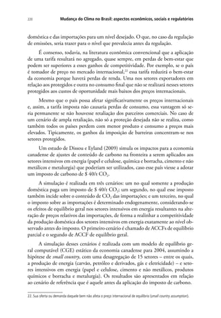 Mudança do Clima no Brasil: aspectos econômicos, sociais e regulatórios220
doméstica e das importações para um nível desejado. O que, no caso da regulação
de emissões, seria trazer para o nível que prevalecia antes da regulação.
É consenso, todavia, na literatura econômica convencional que a aplicação
de uma tarifa resultará no agregado, quase sempre, em perdas de bem-estar que
podem ser superiores a esses ganhos de competitividade. Por exemplo, se o país
é tomador de preço no mercado internacional,22
essa tarifa reduzirá o bem-estar
da economia porque haverá perdas de renda. Uma nos setores exportadores em
relação aos protegidos e outra no consumo final que não se realizará nesses setores
protegidos aos custos de oportunidade mais baixos dos preços internacionais.
Mesmo que o país possa afetar significativamente os preços internacionais
e, assim, a tarifa imposta não causaria perdas de consumo, essa vantagem só se-
ria permanente se não houvesse retaliação dos parceiros comerciais. No caso de
um cenário de ampla retaliação, não só a proteção desejada não se realiza, como
também todos os países perdem com menor produto e consumo a preços mais
elevados. Tipicamente, os ganhos da imposição de barreiras concentram-se nos
setores protegidos.
Um estudo de Dissou e Eyland (2009) simula os impactos para a economia
canadense de ajustes de conteúdo de carbono na fronteira a serem aplicados aos
setores intensivos em energia (papel e celulose, química e borracha, cimento e não
metálicos e metalurgia) que poderiam ser utilizados, caso esse país viesse a adotar
um imposto de carbono de $ 40/t CO2.
A simulação é realizada em três cenários: um no qual somente a produção
doméstica paga um imposto de $ 40/t CO2; um segundo, no qual esse imposto
também incide sobre o conteúdo de CO2 das importações; e um terceiro, no qual
o imposto sobre as importações é determinado endogenamente, considerando-se
os efeitos de equilíbrio geral nos setores intensivos em energia resultantes na alte-
ração de preços relativos das importações, de forma a realinhar a competitividade
da produção doméstica dos setores intensivos em energia exatamente ao nível ob-
servado antes do imposto. O primeiro cenário é chamado de ACCFs de equilíbrio
parcial e o segundo de ACCF de equilíbrio geral.
A simulação desses cenários é realizada com um modelo de equilíbrio ge-
ral computável (CGE) estático da economia canadense para 2004, assumindo a
hipótese de small country, com uma desagregação de 15 setores – entre os quais,
a produção de energia (carvão, petróleo e derivados, gás e eletricidade) – e seto-
res intensivos em energia (papel e celulose, cimento e não metálicos, produtos
químicos e borracha e metalurgia). Os resultados são apresentados em relação
ao cenário de referência que é aquele antes da aplicação do imposto de carbono.
22. Sua oferta ou demanda daquele bem não afeta o preço internacional de equilíbrio (small country assumption).
 