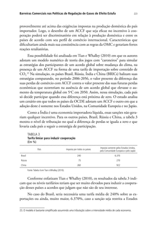 223Barreiras Comerciais nas Políticas de Regulação de Gases de Efeito Estufa
provavelmente até acima das exigências impostas na produção doméstica do país
importador. Logo, o desenho de um ACCF que seja eficaz no incentivo à coo-
peração poderá ser discriminatório em relação à produção doméstica e entre os
países de acordo com seu perfil de comércio internacional. Características que
dificultariam ainda mais sua consistência com as regras da OMC e gerariam fortes
reações retaliatórias.
Essa possibilidade foi analisada em Tian e Whalley (2010) em que os autores
adotam um modelo numérico de teoria dos jogos com “caroneiros” para simular
as estratégias dos participantes de um acordo global sobre mudança do clima, na
presença de um ACCF na forma de uma tarifa de importação sobre conteúdo de
CO2.
23
Na simulação, os países Brasil, Rússia, Índia e China (BRICs) balizam suas
estratégias comparando, no período 2006-2056, o valor presente da diferença das
suas perdas de comércio com ACCF contra o valor presente das suas futuras perdas
econômicas que ocorreriam na ausência de um acordo global que elevasse o au-
mento da temperatura global em 5o
C em 2050. Assim, nessa simulação, cada país
só decide participar quando essa diferença está próxima de zero. O estudo analisa
um cenário em que todos os países da OCDE adotam um ACCF e outro em que a
adoção deste é somente nos Estados Unidos, na Comunidade Europeia e no Japão.
Como a Índia é uma economia importadora líquida, essas sanções não gera-
riam qualquer incentivo. Para os outros países, Brasil, Rússia e China, a tabela 3
mostra o nível de tributação no qual a diferença de perdas se iguala a zero e que
levaria cada país a seguir a estratégia de participação.
TABELA 3
Tarifa limiar para induzir cooperação
(Em %)
País Imposta por todos os países
Imposta somente pelos Estados Unidos,
pela Comunidade Europeia e pelo Japão
Brasil 240 6.370
Rússia 75 270
China 260 922
Fonte:Tabela 4 em Tian e Whalley (2010).
Conforme enfatizam Tian e Whalley (2010), os resultados da tabela 3 indi-
cam que os níveis tarifários teriam que ser muito elevados para induzir a coopera-
ção desses países a acordos que julgam que não são de seu interesse.
No caso do Brasil, seria necessária uma tarifa média de 240% sobre as ex-
portações ou ainda, muito maior, 6.370%, caso a sanção seja restrita a Estados
23. O modelo é bastante simplificado assumindo uma tributação sobre a intensidade média de cada economia.
 