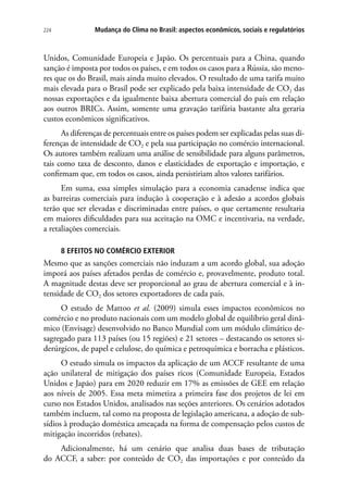 Mudança do Clima no Brasil: aspectos econômicos, sociais e regulatórios224
Unidos, Comunidade Europeia e Japão. Os percentuais para a China, quando
sanção é imposta por todos os países, e em todos os casos para a Rússia, são meno-
res que os do Brasil, mais ainda muito elevados. O resultado de uma tarifa muito
mais elevada para o Brasil pode ser explicado pela baixa intensidade de CO2 das
nossas exportações e da igualmente baixa abertura comercial do país em relação
aos outros BRICs. Assim, somente uma gravação tarifária bastante alta geraria
custos econômicos significativos.
As diferenças de percentuais entre os países podem ser explicadas pelas suas di-
ferenças de intensidade de CO2 e pela sua participação no comércio internacional.
Os autores também realizam uma análise de sensibilidade para alguns parâmetros,
tais como taxa de desconto, danos e elasticidades de exportação e importação, e
confirmam que, em todos os casos, ainda persistiriam altos valores tarifários.
Em suma, essa simples simulação para a economia canadense indica que
as barreiras comerciais para indução à cooperação e à adesão a acordos globais
terão que ser elevadas e discriminadas entre países, o que certamente resultaria
em maiores dificuldades para sua aceitação na OMC e incentivaria, na verdade,
a retaliações comerciais.
8 EFEITOS NO COMÉRCIO EXTERIOR
Mesmo que as sanções comerciais não induzam a um acordo global, sua adoção
imporá aos países afetados perdas de comércio e, provavelmente, produto total.
A magnitude destas deve ser proporcional ao grau de abertura comercial e à in-
tensidade de CO2 dos setores exportadores de cada país.
O estudo de Mattoo et al. (2009) simula esses impactos econômicos no
comércio e no produto nacionais com um modelo global de equilíbrio geral dinâ-
mico (Envisage) desenvolvido no Banco Mundial com um módulo climático de-
sagregado para 113 países (ou 15 regiões) e 21 setores – destacando os setores si-
derúrgicos, de papel e celulose, do química e petroquímica e borracha e plásticos.
O estudo simula os impactos da aplicação de um ACCF resultante de uma
ação unilateral de mitigação dos países ricos (Comunidade Europeia, Estados
Unidos e Japão) para em 2020 reduzir em 17% as emissões de GEE em relação
aos níveis de 2005. Essa meta mimetiza a primeira fase dos projetos de lei em
curso nos Estados Unidos, analisados nas seções anteriores. Os cenários adotados
também incluem, tal como na proposta de legislação americana, a adoção de sub-
sídios à produção doméstica ameaçada na forma de compensação pelos custos de
mitigação incorridos (rebates).
Adicionalmente, há um cenário que analisa duas bases de tributação
do ACCF, a saber: por conteúdo de CO2 das importações e por conteúdo da
 