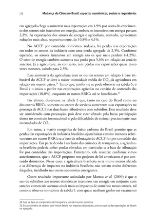 Mudança do Clima no Brasil: aspectos econômicos, sociais e regulatórios228
em agregado chega a aumentar suas exportações em 1,9% por conta do crescimen-
to dos setores não intensivos em energia, embora os intensivos em energia percam
2,2%. As exportações dos setores de energia e agricultura, contudo, apresentam
reduções mais altas, respectivamente, de 10,8% e 4,1%.
No ACCF por conteúdo doméstico, todavia, há perdas nas exportações
em todos os setores da indústria com uma perda agregada de 2,5%. Conforme
esperado, os setores intensivos em energia são os que mais perdem (-4,2%).
O setor de energia também aumenta sua perda para 5,6% em relação ao cenário
anterior. Já a agricultura, ao contrário, tem perdas nas exportações quase cinco
vezes menores, caindo para 2,3%.
Essa assimetria da agricultura com os outros setores em relação à base tri-
butável do ACCF se deve a maior intensidade média de CO2 da agricultura em
relação aos outros países.24
Tanto que, conforme se pode observar na tabela 5, o
Brasil é o único a perder nas exportações agrícolas no cenário de conteúdo das
importações (10,8%), enquanto os outros BRICs até se beneficiam.25
Por último, observa-se na tabela 5 que, tanto no caso do Brasil como no
dos outros BRICs, somente os setores de serviços aumentam suas exportações na
presença de ACCF nas duas bases tributáveis e com subsídios. Esse resultado deve
ser considerado com precaução, pois deve estar afetado pela baixa participação
destes no comércio internacional e pela dificuldade de estimar precisamente suas
intensidades de CO2.
Em suma, a matriz energética de baixo carbono do Brasil permite que as
perdas das exportações da indústria brasileira sejam baixas e muito menores relati-
vamente aos outros BRICs se a base de tributação do ACCF for por conteúdo das
importações. Em parte devido à inclusão das emissões de transportes, a agricultu-
ra brasileira poderia sofrer perdas elevadas; em particular se a base de tributação
for por conteúdos das importações. Entretanto, vale ressaltar, conforme vimos
anteriormente, que o ACCF proposto nos projetos de lei americanos é por con-
teúdo doméstico. Nesse caso, a agricultura brasileira seria muito menos afetada
e as diferenças de impactos na indústria brasileira não seriam muito diferentes
daqueles, incidindo nas outras economias emergentes.
Outro resultado importante assinalado por Mattoo et al. (2009) é que o
uso de subsídios aos setores domésticos intensivos em energia em conjunto com
sanções comerciais acentua ainda mais os impactos de comércio nesses setores, tal
como se observa nos valores da tabela 5, com quase nenhum ganho em vazamento
24. Isso se deve ao componente de transporte e uso de insumos químicos.
25. Essa assimetria se observa com menor desvio nos impactos do produto, uma vez que os das exportações se diluem
no agregado.
 
