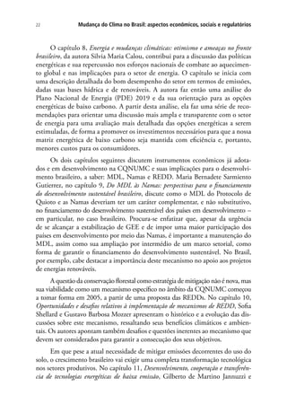 Mudança do Clima no Brasil: aspectos econômicos, sociais e regulatórios22
O capítulo 8, Energia e mudanças climáticas: otimismo e ameaças no fronte
brasileiro, da autora Silvia Maria Calou, contribui para a discussão das políticas
energéticas e sua repercussão nos esforços nacionais de combate ao aquecimen-
to global e nas implicações para o setor de energia. O capítulo se inicia com
uma descrição detalhada do bom desempenho do setor em termos de emissões,
dadas suas bases hídrica e de renováveis. A autora faz então uma análise do
Plano Nacional de Energia (PDE) 2019 e da sua orientação para as opções
energéticas de baixo carbono. A partir desta análise, ela faz uma série de reco-
mendações para orientar uma discussão mais ampla e transparente com o setor
de energia para uma avaliação mais detalhada das opções energéticas a serem
estimuladas, de forma a promover os investimentos necessários para que a nossa
matriz energética de baixo carbono seja mantida com eficiência e, portanto,
menores custos para os consumidores.
Os dois capítulos seguintes discutem instrumentos econômicos já adota-
dos e em desenvolvimento na CQNUMC e suas implicações para o desenvolvi-
mento brasileiro, a saber: MDL, Namas e REDD. Maria Bernadete Sarmiento
Gutierrez, no capítulo 9, Do MDL às Namas: perspectivas para o financiamento
do desenvolvimento sustentável brasileiro, discute como o MDL do Protocolo de
Quioto e as Namas deveriam ter um caráter complementar, e não substitutivo,
no financiamento do desenvolvimento sustentável dos países em desenvolvimento –
em particular, no caso brasileiro. Procura-se enfatizar que, apesar da urgência
de se alcançar a estabilização de GEE e de impor uma maior participação dos
países em desenvolvimento por meio das Namas, é importante a manutenção do
MDL, assim como sua ampliação por intermédio de um marco setorial, como
forma de garantir o financiamento do desenvolvimento sustentável. No Brasil,
por exemplo, cabe destacar a importância deste mecanismo no apoio aos projetos
de energias renováveis.
A questão da conservação florestal como estratégia de mitigação não é nova, mas
sua viabilidade como um mecanismo específico no âmbito da CQNUMC começou
a tomar forma em 2005, a partir de uma proposta das REDDs. No capítulo 10,
Oportunidades e desafios relativos à implementação de mecanismos de REDD, Sofia
Shellard e Gustavo Barbosa Mozzer apresentam o histórico e a evolução das dis-
cussões sobre este mecanismo, ressaltando seus benefícios climáticos e ambien-
tais. Os autores apontam também desafios e questões inerentes ao mecanismo que
devem ser considerados para garantir a consecução dos seus objetivos.
Em que pese a atual necessidade de mitigar emissões decorrentes do uso do
solo, o crescimento brasileiro vai exigir uma completa transformação tecnológica
nos setores produtivos. No capítulo 11, Desenvolvimento, cooperação e transferên-
cia de tecnologias energéticas de baixa emissão, Gilberto de Martino Jannuzzi e
 