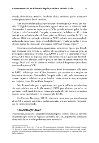 229Barreiras Comerciais nas Políticas de Regulação de Gases de Efeito Estufa
evitado, como indica a tabela 4. Essa baixa eficácia ambiental poderá acentuar o
caráter protecionista desses subsídios.
Um estudo similar realizado por Fischer e Boehringer (2010) usa um mo-
delo CGE global estático multissetorial e regional para o ano de referência 2004.
Seu objetivo é analisar os impactos de ACCFs quando aplicados pelos Estados
Unidos e pela Comunidade Europeia em conjunto e isoladamente. O cenário
seria de uma redução unilateral desses países de 20% das emissões de CO2 em
relação a 2004, com aplicação unilateral de ACCF aplicado sobre o conteúdo de
carbono das importações com e sem subsídio (rebate). O valor da tarifa é o preço
de uma licença de emissão em um mercado captrade em cada região.26
Embora os resultados sejam apresentados somente em figuras que dificul-
tam comparar com precisão os valores, eles confirmam, de maneira geral, as
principais conclusões de Mattoo et al. (2009), a saber: i) o vazamento evitado
por ACCF é baixo; ii) as perdas totais nas exportações dos países em desenvol-
vimento não são elevadas, embora possam ser altas em setores intensivos em
energia fóssil; e iii) não há perdas no produto nacional dos países exportadores
sancionados pelo ACCF.
Embora o estudo também confirme que o Brasil é o que menos sofre entre
os BRICs, a diferença com a China desaparece, por exemplo, se as sanções são
impostas somente pela Comunidade Europeia. Aliás, o país perde menos com as
sanções impostas isoladamente pelos Estados Unidos do que se fossem impostas
em conjunto com a Comunidade Europeia.27
Não há resultados para a agricultura, mas para a indústria as estimativas
são mais otimistas que as de Mattoo et al. (2009), pois admitem que até as ex-
portações brasileiras de intensivos em energia, excluindo não ferrosos, cresceriam
mesmo com a base tributável no seu conteúdo de CO2.
Em Fischer e Boehringer (2010), observa-se novamente que a combinação
de ACCF e subsídio aumenta as perdas comerciais sem um aumento proporcio-
nal no vazamento evitado.
9 CONSIDERAÇÕES FINAIS
Neste estudo, analisamos a recente literatura empírica sobre os efeitos de barreiras
de comércio por razões de regulação doméstica de GEE. As principais conclusões
da resenha desses estudos podem ser assim resumidas:
26.Estimados em US$ 60,00 e US$ 125,00 por t CO2,respectivamente,nos Estados Unidos e na Comunidade Europeia.
27. Segundo os autores, essa diferença se daria por conta da baixa intensidade de carbono da Comunidade Europeia,
que exige custos de mitigação mais elevados e a intensidade de comércio maior na região vis-à-vis o perfil das expor-
tações brasileiras.
 