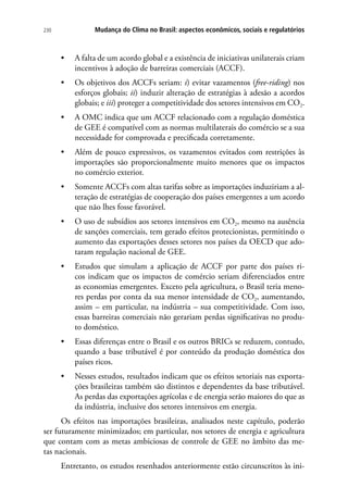 Mudança do Clima no Brasil: aspectos econômicos, sociais e regulatórios230
•	 A falta de um acordo global e a existência de iniciativas unilaterais criam
incentivos à adoção de barreiras comerciais (ACCF).
•	 Os objetivos dos ACCFs seriam: i) evitar vazamentos (free-riding) nos
esforços globais; ii) induzir alteração de estratégias à adesão a acordos
globais; e iii) proteger a competitividade dos setores intensivos em CO2.
•	 A OMC indica que um ACCF relacionado com a regulação doméstica
de GEE é compatível com as normas multilaterais do comércio se a sua
necessidade for comprovada e precificada corretamente.
•	 Além de pouco expressivos, os vazamentos evitados com restrições às
importações são proporcionalmente muito menores que os impactos
no comércio exterior.
•	 Somente ACCFs com altas tarifas sobre as importações induziriam a al-
teração de estratégias de cooperação dos países emergentes a um acordo
que não lhes fosse favorável.
•	 O uso de subsídios aos setores intensivos em CO2, mesmo na ausência
de sanções comerciais, tem gerado efeitos protecionistas, permitindo o
aumento das exportações desses setores nos países da OECD que ado-
taram regulação nacional de GEE.
•	 Estudos que simulam a aplicação de ACCF por parte dos países ri-
cos indicam que os impactos de comércio seriam diferenciados entre
as economias emergentes. Exceto pela agricultura, o Brasil teria meno-
res perdas por conta da sua menor intensidade de CO2, aumentando,
assim – em particular, na indústria – sua competitividade. Com isso,
essas barreiras comerciais não gerariam perdas significativas no produ-
to doméstico.
•	 Essas diferenças entre o Brasil e os outros BRICs se reduzem, contudo,
quando a base tributável é por conteúdo da produção doméstica dos
países ricos.
•	 Nesses estudos, resultados indicam que os efeitos setoriais nas exporta-
ções brasileiras também são distintos e dependentes da base tributável.
As perdas das exportações agrícolas e de energia serão maiores do que as
da indústria, inclusive dos setores intensivos em energia.
Os efeitos nas importações brasileiras, analisados neste capítulo, poderão
ser futuramente minimizados; em particular, nos setores de energia e agricultura
que contam com as metas ambiciosas de controle de GEE no âmbito das me-
tas nacionais.
Entretanto, os estudos resenhados anteriormente estão circunscritos às ini-
 