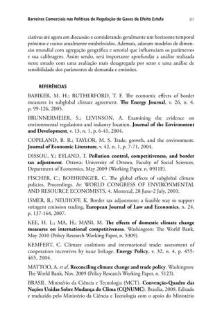 231Barreiras Comerciais nas Políticas de Regulação de Gases de Efeito Estufa
ciativas até agora em discussão e considerando geralmente um horizonte temporal
próximo e custos atualmente estabelecidos. Ademais, adotam modelos de dimen-
são mundial com agregação geográfica e setorial que influenciam os parâmetros
e sua calibragem. Assim sendo, será importante aprofundar a análise realizada
neste estudo com uma avaliação mais desagregada por setor e uma análise de
sensibilidade dos parâmetros de demanda e emissões.
REFERÊNCIAS
BABIKER, M. H.; RUTHERFORD, T. F. The economic effects of border
measures in subglobal climate agreement. The Energy Journal, v. 26, n. 4,
p. 99-126, 2005.
BRUNNERMEIER, S.; LEVINSON, A. Examining the evidence on
environmental regulations and industry location. Journal of the Environment
and Development, v. 13, n. 1, p. 6-41, 2004.
COPELAND, B. R.; TAYLOR, M. S. Trade, growth, and the environment.
Journal of Economic Literature, v. 42, n. 1, p. 7-71, 2004.
DISSOU, Y.; EYLAND, T. Pollution control, competitiveness, and border
tax adjustment. Ottawa: University of Ottawa, Faculty of Social Sciences,
Department of Economics, May 2009 (Working Paper, n. 0911E).
FISCHER, C.; BOEHRINGER, C. The global effects of subglobal climate
policies, Proceedings. In: WORLD CONGRESS OF ENVIRONMENTAL
AND RESOURCE ECONOMISTS, 4. Montreal, 28 June-2 July, 2010.
ISMER, R.; NEUHOFF, K. Border tax adjustment: a feasible way to support
stringent emission trading, European Journal of Law and Economics, n. 24,
p. 137-164, 2007.
KEE, H. L.; MA, H.; MANI, M. The effects of domestic climate change
measures on international competitiveness. Washington: The World Bank,
May 2010 (Policy Research Working Paper, n. 5309).
KEMFERT, C. Climate coalitions and international trade: assessment of
cooperation incentives by issue linkage. Energy Policy, v. 32, n. 4, p. 455-
465, 2004.
MATTOO, A. et al. Reconciling climate change and trade policy. Washington:
The World Bank, Nov. 2009 (Policy Research Working Paper, n. 5123).
BRASIL. Ministério da Ciência e Tecnologia (MCT). Convenção-Quadro das
Nações Unidas Sobre Mudança do Clima (CQNUMC). Brasília, 2008. Editado
e traduzido pelo Ministério da Ciência e Tecnologia com o apoio do Ministério
 