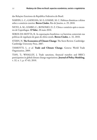 Mudança do Clima no Brasil: aspectos econômicos, sociais e regulatórios232
das Relações Exteriores da República Federativa do Brasil.
NAIDIN, L. C.; GADELHA, M. F.; LEMME, M. C. Políticas climáticas e efeitos
sobre o comércio exterior. Breves Cindes, Rio de Janeiro, n. 29, 2010.
NETO, A. M.; LEMBO, C.; BONOMO, D. Z. Clima e comércio após o encon-
tro de Copenhague. O Valor, 28 maio 2010.
SEROA DA MOTTA, R. As exportações brasileiras e as barreiras comerciais nas
políticas de regulação de gases de efeito estufa. Breves Cindes, n. 32, 2010.
STERN, N. The Economics of Climate Change: The Stern Review. Cambridge:
Cambridge University Press, 2007.
TAMIOTTI, L. et al. Trade and Climate Change, Geneva: World Trade
Organization, 2009.
TIAN, T.; WHALLEY, J. Trade sanctions, financial transfers and BRIC’s
participation in global climate change negotiations. Journal of Policy Modeling,
v. 32, n. 1, p. 47-63, 2010.
 