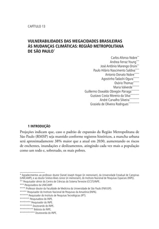 * Agradecimentos ao professor doutor Daniel Joseph Hogan (in memoriam), da Universidade Estadual de Campinas
(UNICAMP), e ao doutor Sinésio Alves Júnior (in memoriam), do Instituto Nacional de Pesquisas Espaciais (INPE).
** Pesquisador sênior do Centro de Ciências do Sistema Terrestre (CCST)/INPE.
*** Pesquisadora da UNICAMP.
**** Professor doutor da Faculdade de Medicina da Universidade de São Paulo (FM/USP).
***** Pesquisador do Instituto Nacional de Pesquisas da Amazônia (INPA).
****** Pesquisador do Instituto de Pesquisas Tecnológicas (IPT).
******* Pesquisadora do INPE.
******** Pesquisador do INPE.
********* Doutorando do INPE.
********** Bolsista do INPE.
*********** Doutoranda do INPE.
CAPÍTULO 13
VULNERABILIDADES DAS MEGACIDADES BRASILEIRAS
ÀS MUDANÇAS CLIMÁTICAS: REGIÃO METROPOLITANA
DE SÃO PAULO*
Carlos Afonso Nobre**
Andrea Ferraz Young***
José Antônio Marengo Orsini**
Paulo Hilário Nascimento Saldiva****
Antonio Donato Nobre*****
Agostinho Tadashi Ogura******
Osório Thomaz******
Maria Valverde*******
Guillermo Oswaldo Obregón Párraga********
Gustavo Costa Moreira da Silva*********
André Carvalho Silveira**********
Grasiela de Oliveira Rodrigues***********
1 INTRODUÇÃO
Projeções indicam que, caso o padrão de expansão da Região Metropolitana de
São Paulo (RMSP) seja mantido conforme registros históricos, a mancha urbana
será aproximadamente 38% maior que a atual em 2030, aumentando os riscos
de enchentes, inundações e deslizamentos, atingindo cada vez mais a população
como um todo e, sobretudo, os mais pobres.
 
