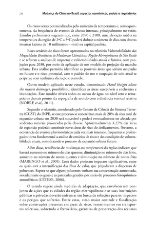 234 Mudança do Clima no Brasil: aspectos econômicos, sociais e regulatórios
Os riscos serão potencializados pelo aumento da temperatura e, consequen-
temente, da frequência de eventos de chuvas intensas, principalmente no verão.
Estudos preliminares sugerem que, entre 2070 e 2100, uma elevação média na
temperatura da região de 2ºC a 3ºC poderá dobrar o número de dias com chuvas
intensas (acima de 10 milímetros – mm) na capital paulista.
Esses cenários de risco foram apresentados no relatório Vulnerabilidades das
Megacidades Brasileiras às Mudanças Climáticas: Região Metropolitana de São Paulo
e se referem a análises de impactos e vulnerabilidades atuais e futuras, com pro-
jeções para 2030, por meio da aplicação de um modelo de projeção da mancha
urbana. Esta análise permitiu identificar as possíveis áreas que seriam ocupadas
no futuro e o risco potencial, caso o padrão de uso e ocupação do solo atual se
perpetue sem nenhuma alteração e controle.
Outro modelo aplicado neste estudo, denominado Hand (height above
the nearest drainage), possibilitou identificar as áreas suscetíveis a enchentes e
inundações. Este modelo nivela todos os cursos de água no nível zero e rema-
peia os demais pontos da topografia de acordo com a distância vertical relativa
(NOBRE et al., 2011).
Segundo o relatório, coordenado pelo Centro de Ciência do Sistema Terres-
tre (CCST) do INPE, se esse processo se concretizar, mais de 20% da área total de
expansão urbana em 2030 será suscetível e poderá eventualmente ser afetada por
acidentes naturais provocados pelas chuvas. Aproximadamente 4,27% das áreas
de expansão poderão constituir novas áreas de risco de deslizamentos. Portanto, a
ocorrência de eventos pluviométricos cada vez mais intensos, frequentes e prolon-
gados torna fundamental a análise de cenários de risco e das condições de vulnera-
bilidade atuais, considerando o processo de expansão urbana futuro.
Além disso, tendências de mudanças na temperatura da região indicam que
haverá aumento no número de dias quentes, diminuição no número de dias frios,
aumento no número de noites quentes e diminuição no número de noites frias
(Marengo et al., 2009). Esses dados projetam impactos significativos, entre
os quais está a intensificação das ilhas de calor, que prejudicam a dispersão de
poluentes. Espera-se que alguns poluentes tenham sua concentração aumentada,
notadamente os gases e as partículas gerados por meio de processos fotoquímicos
atmosféricos (CETESB, 2006).
O estudo sugere ainda medidas de adaptação, que envolvem um con-
junto de ações que as cidades da região metropolitana e as suas instituições
públicas e privadas deverão enfrentar em busca de soluções para os impactos
e os perigos que sofrerão. Entre estas, estão maior controle e fiscalização
sobre construções presentes em áreas de risco, investimentos em transpor-
tes coletivos, sobretudo o ferroviário, garantias de preservação dos recursos
 