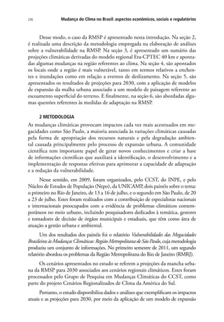 236 Mudança do Clima no Brasil: aspectos econômicos, sociais e regulatórios
Desse modo, o caso da RMSP é apresentado nesta introdução. Na seção 2,
é realizada uma descrição da metodologia empregada na elaboração de análises
sobre a vulnerabilidade na RMSP. Na seção 3, é apresentado um sumário das
projeções climáticas derivadas do modelo regional Eta-CPTEC 40 km e aponta-
das algumas mudanças na região referentes ao clima. Na seção 4, são apontados
os locais onde a região é mais vulnerável, tanto em termos relativos a enchen-
tes e inundações como em relação a eventos de deslizamento. Na seção 5, são
apresentados os resultados de projeções para 2030, com a aplicação de modelos
de expansão da malha urbana associado a um modelo de paisagem referente ao
escoamento superficial do terreno. E finalmente, na seção 6, são abordadas algu-
mas questões referentes às medidas de adaptação na RMSP.
2 METODOLOGIA
As mudanças climáticas provocam impactos cada vez mais acentuados em me-
gacidades como São Paulo, a maioria associada às variações climáticas causadas
pela forma de apropriação dos recursos naturais e pela degradação ambien-
tal causada principalmente pelo processo de expansão urbana. A comunidade
científica tem importante papel de gerar novos conhecimentos e criar a base
de informações científicas que auxiliará a identificação, o desenvolvimento e a
implementação de respostas efetivas para aprimorar a capacidade de adaptação
e a redução da vulnerabilidade.
Nesse sentido, em 2009, foram organizados, pelo CCST, do INPE, e pelo
Núcleo de Estudos de População (Nepo), da UNICAMP, dois painéis sobre o tema:
o primeiro no Rio de Janeiro, de 13 a 16 de julho, e o segundo em São Paulo, de 20
a 23 de julho. Estes foram realizados com a contribuição de especialistas nacionais
e internacionais preocupados com a evidência de problemas climáticos contem-
porâneos no meio urbano, incluindo pesquisadores dedicados à temática, gestores
e tomadores de decisão de órgãos municipais e estaduais, que têm como área de
atuação a gestão urbana e ambiental.
Um dos resultados dos painéis foi o relatório Vulnerabilidades das Megacidades
Brasileiras às Mudanças Climáticas: Região Metropolitana de São Paulo, cuja metodologia
produziu um conjunto de informações. No primeiro semestre de 2011, um segundo
relatório abordou os problemas da Região Metropolitana do Rio de Janeiro (RMRJ).
Os cenários apresentados no estudo se referem a projeções da mancha urba-
na da RMSP para 2030 associados aos cenários regionais climáticos. Estes foram
processados pelo Grupo de Pesquisa em Mudanças Climáticas do CCST, como
parte do projeto Cenários Regionalizados de Clima da América do Sul.
Portanto, o estudo disponibiliza dados e análises que exemplificam os impactos
atuais e as projeções para 2030, por meio da aplicação de um modelo de expansão
 