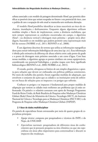 237Vulnerabilidades das Megacidades Brasileiras às Mudanças Climáticas...
urbana associado a um modelo de paisagem denominado Hand, que permitiu iden-
tificar as possíveis áreas que seriam ocupadas no futuro e seu potencial de risco, caso
o padrão de uso e ocupação do solo atual se mantenha sem nenhuma alteração.
O modelo Hand possibilita identificar as áreas suscetíveis ao risco de en-
chentes, inundações e deslizamentos. Enquanto alguns algoritmos utilizam
medidas simples e fáceis de implementar, como a distância euclidiana, que
nem sempre representam as condições encontradas em campo, o algoritmo
Hand – ou distância vertical à drenagem mais próxima – propõe nova abor-
dagem, baseando-se em medidas que podem permitir uma representação mais
fiel do terreno (NOBRE et al., 2011; Rennó et al., 2008).
É um algoritmo descritor do terreno que utiliza as informações topográficas
deste para extrair informações hidrológicas de uma área (op. cit.). Essa informação
é obtida pela estimativa da diferença de altura relativa entre cada ponto da grade
e o ponto de drenagem mais próximo associado a um curso d’água. Com base
nessas medidas, o algoritmo agrupa os pontos similares em zonas equiprováveis,
considerando seu potencial hidrológico, e produz mapas com forte significado
hidroecológico (RENNÓ et al., 2008; NOBRE et al., 2011).
O estudo, porém, ultrapassa os limites de um simples diagnóstico e apon-
ta para soluções que devem ser embasadas em políticas públicas consistentes.
Por meio do trabalho dos painéis, foram sugeridas medidas de adaptação, que
envolvem o conjunto de ações que as cidades e as instituições terão de enfren-
tar em busca de soluções para os impactos e os perigos que sofrerão.
Conhecer os perigos e os impactos é fundamental para propor medidas de
adaptação que tornem as cidades mais resilientes aos problemas que já estão en-
frentando. Os painéis e o relatório contaram com apoio do Strategic Programme
Fund do Reino Unido, da Rede Brasileira de Pesquisas sobre Mudanças Climáticas
Globais (Rede Clima) do Ministério da Ciência e Tecnologia (MCT), do Instituto
Nacional de Ciência e Tecnologia para as Mudanças Climáticas (INCT-MC) e do
Programa de Pesquisas sobre Mudanças Climáticas Globais (FAPESP).
2.1 Base de dados multidisciplinar
Os painéis de especialistas foram estruturados por meio de quatro grupos de es-
pecialistas principais:
•	 Equipe técnica: composta por pesquisadores e técnicos do INPE e do
Nepo, da UNICAMP.
•	 Especialistas nacionais: pesquisadores de diferentes áreas do conhe-
cimento que já possuem pesquisa na área climática ou que são espe-
cialistas em áreas afins importantes para contextualizar e discutir os
impactos das mudanças.
 