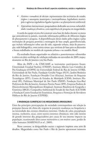 238 Mudança do Clima no Brasil: aspectos econômicos, sociais e regulatórios
•	 Gestores e tomadores de decisão: representantes das secretarias de estado,
órgãos e autarquias municipais e metropolitanas, legisladores munici-
pais e agências reguladoras ligadas à gestão e ao planejamento ambiental.
•	 Especialistas internacionais: pesquisadores dedicados aos temas vulnerabili-
dade e mudanças climáticas, com experiência de pesquisa em megacidades.
A tarefa da equipe técnica foi construir uma base de dados durante os meses
que antecederam os painéis, reunindo informações públicas de diferentes órgãos
de planejamento e pesquisa. A disponibilização desses dados pelos órgãos e pelas
instituições de pesquisa permitiu a montagem de base ampla, georreferenciada,
que incluiu informações sobre uso do solo, expansão urbana, áreas de preserva-
ção, rede hidrográfica, entre outros temas, que serviram de base para as discussões
e foram trabalhadas no modelo de expansão urbana e no modelo Hand.
Os resultados foram organizados no relatório e posteriormente submetidos
à crítica em dois workshops de validação realizados em novembro de 2009, respec-
tivamente no Rio de Janeiro e em São Paulo.
Além do INPE e da UNICAMP, as instituições participantes foram:
Universidade Estadual Paulista (UNESP), Instituto Alberto Luiz Coimbra de
Pós-Graduação (COPPE) da Universidade Federal do Rio de Janeiro (UFRJ),
Universidade de São Paulo, Fundação Getulio Vargas (FGV), Jardim Botânico
do Rio de Janeiro, Fundação Oswaldo Cruz (Fiocruz), Instituto de Pesquisas
Tecnológicas (IPT), Centro de Estudos de Metrópole (CEM), Instituto Flo-
restal (IF), Prefeitura Municipal de São Paulo (PMSP), Fundação Geo-Rio/
Prefeitura do Rio de Janeiro, Instituto Pereira Passos (IPP), Empresa Paulista de
Desenvolvimento Metropolitano (Emplasa), Instituto Brasileiro de Geografia e
Estatística (IBGE), Companhia Ambiental do Estado de São Paulo (CETESB)
e Fundação Centro Estadual de Estatísticas, Pesquisas e Formação de Servidores
Públicos do Rio de Janeiro (CEPERJ).
3 MUDANÇAS CLIMÁTICAS E AS MEGACIDADES BRASILEIRAS
Uma das principais preocupações da sociedade contemporânea em relação às
projeções futuras do clima diz respeito às possíveis mudanças na frequência e
na intensidade dos eventos climáticos extremos. Ondas de calor, precipitação
intensa, enchentes, secas, entre outros extremos climáticos, têm sido motivo
de grande interesse dos pesquisadores por causa de seu enorme impacto na
população, ocasionando altos custos monetários e, em muitos casos, perdas de
vidas humanas (MARENGO et al., 2009).
Nesse contexto, as desigualdades sociais e regionais impõem uma série de
desafios. Megacidades como São Paulo e Rio de Janeiro apresentam inúmeros
 