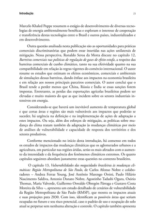 23Introdução
Marcelo Khaled Poppe resumem o estágio de desenvolvimento de diversas tecno-
logias de energia ambientalmente benéficas e exploram o interesse de cooperação
e transferência destas tecnologias entre o Brasil e outros países, industrializados e
em desenvolvimento.
Outra questão analisada nesta publicação são as oportunidades para práticas
comerciais discriminatórias que podem estar inseridas nas ações unilaterais de
mitigação. Nessa perspectiva, Ronaldo Seroa da Motta discute no capítulo 12,
Barreiras comerciais nas políticas de regulação de gases de efeito estufa, a respeito das
barreiras comerciais de cunho climático, tanto na sua efetividade quanto na sua
compatibilidade em relação às regras vigentes do comércio internacional. O autor
resume os estudos que estimam os efeitos econômicos, comerciais e ambientais
de simulações dessas barreiras, dando ênfase aos impactos na economia brasileira
e em relação aos nossos principais parceiros comerciais. O autor conclui que o
Brasil tende a perder menos que China, Rússia e Índia se essas sanções forem
impostas. Entretanto, as perdas das exportações agrícolas brasileiras podem ser
elevadas e muito maiores do que as que incidem sobre os setores industriais in-
tensivos em energia.
Considerando-se que haverá um inevitável aumento de temperatura global
e que certas áreas e regiões são mais vulneráveis aos impactos que poderão se
suceder, há urgência na definição e na implementação de ações de adaptação a
estes impactos. Ou seja, além dos esforços de mitigação, as políticas sobre mu-
dança do clima tratam também da adaptação às mudanças climáticas por meio
de análises de vulnerabilidade e capacidade de resposta dos territórios e dos
setores produtivos.
Conforme mencionado no início desta introdução, há consenso em todos
os estudos de impactos das mudanças climáticas que os aglomerados urbanos e a
agricultura, em particular nas regiões áridas, serão os mais afetados com o aumen-
to da intensidade e da frequência dos fenômenos climáticos extremos. Os quatro
capítulos seguintes abordam justamente estas questões no contexto brasileiro.
O capítulo 13, Vulnerabilidades das megacidades brasileiras às mudanças cli-
máticas: Região Metropolitana de São Paulo, de Carlos Afonso Nobre e colabo-
radores – Andrea Ferraz Young, José Antônio Marengo Orsini, Paulo Hilário
Nascimento Saldiva, Antonio Donato Nobre, Agostinho Tadashi Ogura, Osório
Thomaz, Maria Valverde, Guillermo Oswaldo Obregón Párraga e Gustavo Costa
Moreira da Silva –, apresenta um estudo detalhado de cenários de vulnerabilidade
da Região Metropolitana de São Paulo (RMSP), que mostra os impactos atuais
e suas projeções para 2030. Com isso, identificam as possíveis áreas que seriam
ocupadas no futuro e seu risco potencial, caso o padrão de uso e ocupação do solo
atual se perpetue sem nenhuma alteração e controle. O capítulo também apresenta
 