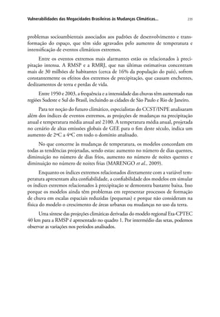 239Vulnerabilidades das Megacidades Brasileiras às Mudanças Climáticas...
problemas socioambientais associados aos padrões de desenvolvimento e trans-
formação do espaço, que têm sido agravados pelo aumento de temperatura e
intensificação de eventos climáticos extremos.
Entre os eventos extremos mais alarmantes estão os relacionados à preci-
pitação intensa. A RMSP e a RMRJ, que nas últimas estimativas concentram
mais de 30 milhões de habitantes (cerca de 16% da população do país), sofrem
constantemente os efeitos dos extremos de precipitação, que causam enchentes,
deslizamentos de terra e perdas de vida.
Entre 1950 e 2003, a frequência e a intensidade das chuvas têm aumentado nas
regiões Sudeste e Sul do Brasil, incluindo as cidades de São Paulo e Rio de Janeiro.
Para ter noção do futuro climático, especialistas do CCST/INPE analisaram
além dos índices de eventos extremos, as projeções de mudanças na precipitação
anual e temperatura média anual até 2100. A temperatura média anual, projetada
no cenário de altas emissões globais de GEE para o fim deste século, indica um
aumento de 2ºC a 4ºC em todo o domínio analisado.
No que concerne às mudanças de temperatura, os modelos concordam em
todas as tendências projetadas, sendo estas: aumento no número de dias quentes,
diminuição no número de dias frios, aumento no número de noites quentes e
diminuição no número de noites frias (MARENGO et al., 2009).
Enquanto os índices extremos relacionados diretamente com a variável tem-
peratura apresentam alta confiabilidade, a confiabilidade dos modelos em simular
os índices extremos relacionados à precipitação se demonstra bastante baixa. Isso
porque os modelos ainda têm problemas em representar processos de formação
de chuva em escalas espaciais reduzidas (pequenas) e porque não consideram na
física do modelo o crescimento de áreas urbanas ou mudanças no uso da terra.
Uma síntese das projeções climáticas derivadas do modelo regional Eta-CPTEC
40 km para a RMSP é apresentado no quadro 1. Por intermédio das setas, podemos
observar as variações nos períodos analisados.
 