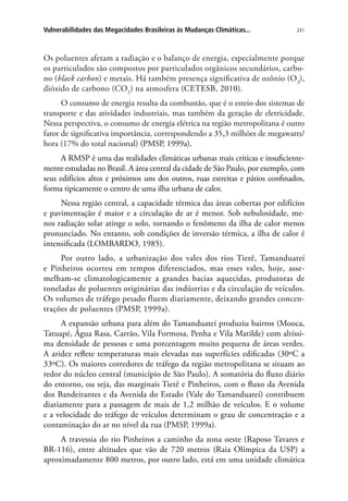 241Vulnerabilidades das Megacidades Brasileiras às Mudanças Climáticas...
Os poluentes afetam a radiação e o balanço de energia, especialmente porque
os particulados são compostos por particulados orgânicos secundários, carbo-
no (black carbon) e metais. Há também presença significativa de ozônio (O3
),
dióxido de carbono (CO2
) na atmosfera (CETESB, 2010).
O consumo de energia resulta da combustão, que é o esteio dos sistemas de
transporte e das atividades industriais, mas também da geração de eletricidade.
Nessa perspectiva, o consumo de energia elétrica na região metropolitana é outro
fator de significativa importância, correspondendo a 35,3 milhões de megawatts/
hora (17% do total nacional) (PMSP, 1999a).
A RMSP é uma das realidades climáticas urbanas mais críticas e insuficiente-
mente estudadas no Brasil. A área central da cidade de São Paulo, por exemplo, com
seus edifícios altos e próximos uns dos outros, ruas estreitas e pátios confinados,
forma tipicamente o centro de uma ilha urbana de calor.
Nessa região central, a capacidade térmica das áreas cobertas por edifícios
e pavimentação é maior e a circulação de ar é menor. Sob nebulosidade, me-
nos radiação solar atinge o solo, tornando o fenômeno da ilha de calor menos
pronunciado. No entanto, sob condições de inversão térmica, a ilha de calor é
intensificada (LOMBARDO, 1985).
Por outro lado, a urbanização dos vales dos rios Tietê, Tamanduateí
e Pinheiros ocorreu em tempos diferenciados, mas esses vales, hoje, asse-
melham-se climatologicamente a grandes bacias aquecidas, produtoras de
toneladas de poluentes originárias das indústrias e da circulação de veículos.
Os volumes de tráfego pesado fluem diariamente, deixando grandes concen-
trações de poluentes (PMSP, 1999a).
A expansão urbana para além do Tamanduateí produziu bairros (Mooca,
Tatuapé, Água Rasa, Carrão, Vila Formosa, Penha e Vila Matilde) com altíssi-
ma densidade de pessoas e uma porcentagem muito pequena de áreas verdes.
A aridez reflete temperaturas mais elevadas nas superfícies edificadas (30ºC a
33ºC). Os maiores corredores de tráfego da região metropolitana se situam ao
redor do núcleo central (município de São Paulo). A somatória do fluxo diário
do entorno, ou seja, das marginais Tietê e Pinheiros, com o fluxo da Avenida
dos Bandeirantes e da Avenida do Estado (Vale do Tamanduateí) contribuem
diariamente para a passagem de mais de 1,2 milhão de veículos. E o volume
e a velocidade do tráfego de veículos determinam o grau de concentração e a
contaminação do ar no nível da rua (PMSP, 1999a).
A travessia do rio Pinheiros a caminho da zona oeste (Raposo Tavares e
BR-116), entre altitudes que vão de 720 metros (Raia Olímpica da USP) a
aproximadamente 800 metros, por outro lado, está em uma unidade climática
 