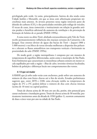 242 Mudança do Clima no Brasil: aspectos econômicos, sociais e regulatórios
privilegiada pelo verde. Lá estão, principalmente, bairros de alta renda como
Cidade Jardim e Morumbi, em que as áreas com arborização propiciam mi-
croclimas mais amenos. As árvores presentes nessa região removem parte do
dióxido de carbono (CO2
) e dos particulados emitidos pelo tráfego de veículos.
O recuo de casas, áreas comerciais e institucionais em relação às grandes arté-
rias produz o benefício adicional do aumento da ventilação e da prevenção da
formação de bolsões de ar parado (PMSP, 1999a).
A zona norte ou além-Tietê, alinhada estruturalmente pelo Vale do Tietê,
recebe permanentemente influências dos maciços serranos da Cantareira e do
Jaraguá. Esse extenso divisor de águas das bacias do Tietê – Juqueri (900 a
1.000 metros) e seu bloco de terras elevadas melhoram a dispersão dos poluen-
tes e alteram os fluxos atmosféricos nos transportes verticais e horizontais na
proximidade do solo (PMSP, 1999a).
De modo geral, a região metropolitana é composta por um mosaico de
temperaturas de superfície diferenciadas, assim como o município de São Paulo.
Estes fenômenos que caracterizam os mesoclimas urbanos existem em menor es-
cala espalhados por toda a região – ilhas de calor, inversões térmicas localizadas,
bolsões de poluição e diferenças locais nos comportamentos dos ventos.
4.1 O que vai mudar
A RMSP, que já sofre todo verão com enchentes, pode sofrer um aumento do
número de dias com fortes chuvas até o fim do século. Estudos preliminares
sugerem que, entre 2070 e 2100, uma elevação média na temperatura da
região de 2°C a 3°C poderá dobrar o número de dias com chuvas intensas
(acima de 10 mm) na capital paulista.
Totais de chuvas acima de 30 mm em um dia, porém, têm potencial para
causar enchentes e inundações graves. Totais de chuvas acima de 50 mm/dia, pra-
ticamente inexistentes antes da década de 1950 (gráfico 1), ocorrem comumente
de duas a cinco vezes por ano na cidade de São Paulo.
 