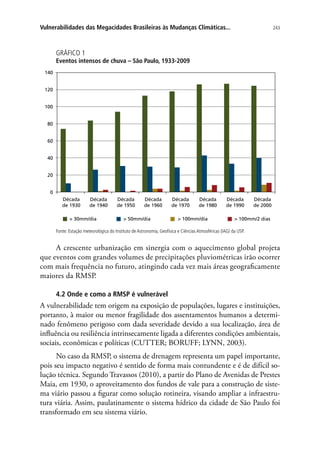 243Vulnerabilidades das Megacidades Brasileiras às Mudanças Climáticas...
GRÁFICO 1
Eventos intensos de chuva – São Paulo, 1933-2009
Década
de 1930
Década
de 1940
Década
de 1950
Década
de 1960
Década
de 1970
Década
de 1980
Década
de 1990
Década
de 2000
140
120
100
80
60
40
20
0
 30mm/dia  50mm/dia  100mm/dia  100mm/2 dias
Fonte: Estação meteorológica do Instituto de Astronomia, Geofísica e Ciências Atmosféricas (IAG) da USP.
A crescente urbanização em sinergia com o aquecimento global projeta
que eventos com grandes volumes de precipitações pluviométricas irão ocorrer
com mais frequência no futuro, atingindo cada vez mais áreas geograficamente
maiores da RMSP.
4.2 Onde e como a RMSP é vulnerável
A vulnerabilidade tem origem na exposição de populações, lugares e instituições,
portanto, à maior ou menor fragilidade dos assentamentos humanos a determi-
nado fenômeno perigoso com dada severidade devido a sua localização, área de
influência ou resiliência intrinsecamente ligada a diferentes condições ambientais,
sociais, econômicas e políticas (CUTTER; BORUFF; LYNN, 2003).
No caso da RMSP, o sistema de drenagem representa um papel importante,
pois seu impacto negativo é sentido de forma mais contundente e é de difícil so-
lução técnica. Segundo Travassos (2010), a partir do Plano de Avenidas de Prestes
Maia, em 1930, o aproveitamento dos fundos de vale para a construção de siste-
ma viário passou a figurar como solução rotineira, visando ampliar a infraestru-
tura viária. Assim, paulatinamente o sistema hídrico da cidade de São Paulo foi
transformado em seu sistema viário.
 